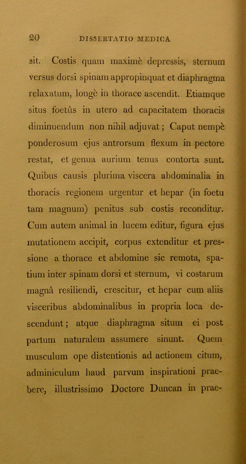 sit. Costis quam maximi depressis, sternum versus dorsi spinam appropinquat et diaphragma relaxatum, longd in thorace ascendit. Etiamque situs foetus in utero ad capacitatem thoracis diminuendum non nihil adjuvat; Caput nemp^ ponderosum ejus antrorsum flexum in pectore restat, et genua aurium tenus contorta sunt. Quibus causis plurima viscera abdominalia in thoracis regionem urgentur et hepar (in foetu tam magnum) penitus sub costis reconditu^. Cum autem animal in lucem editur, figura ejus mutationem accipit, corpus extenditur et pres- sione a thorace et abdomine sic remota, spa- tium inter spinam dorsi et sternum, vi costarum magn^ resiliendi, crescitur, et hepar cum aliis visceribus abdominalibus in propria loca de- scendunt; atque diaphragma situm ei post partum naturalem assumere sinunt. Quem musculum ope distentionis ad actionem citum, adminiculum haud parvum inspirationi prae- bere, illustrissimo Doctore Duncan in prae-