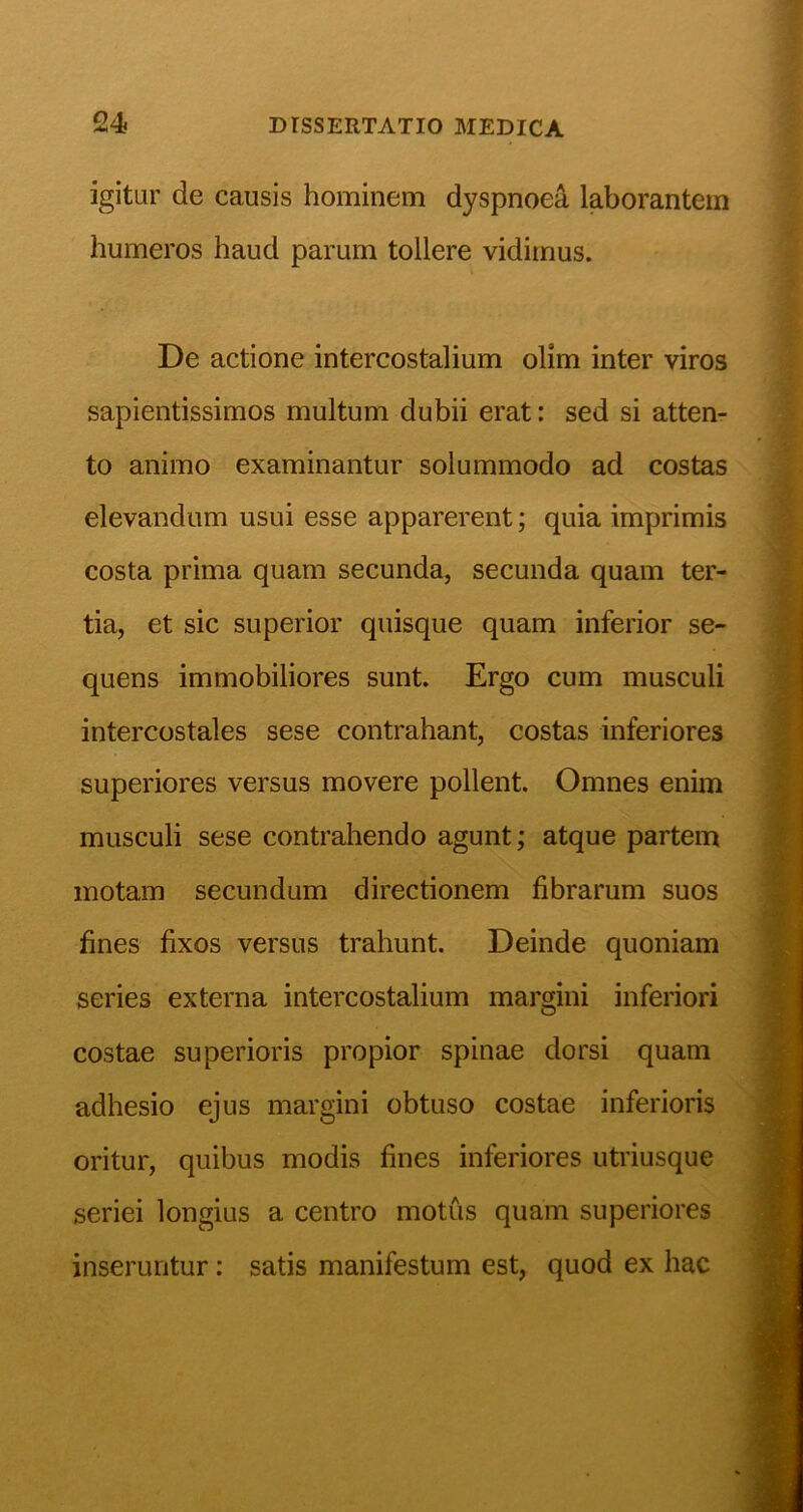 igitur de causis hominem dyspnoea laborantem humeros haud parum tollere vidimus. De actione intercostalium olim inter viros sapientissimos multum dubii erat: sed si atten- to animo examinantur solummodo ad costas elevandum usui esse apparerent; quia imprimis costa prima quam secunda, secunda quam ter- tia, et sic superior quisque quam inferior se- quens immobiliores sunt. Ergo cum musculi intercostales sese contrahant, costas inferiores superiores versus movere pollent. Omnes enim musculi sese contrahendo agunt; atque partem motam secundum directionem fibrarum suos fines fixos versus trahunt. Deinde quoniam series externa intercostalium margini inferiori costae superioris propior spinae dorsi quam adhesio ejus margini obtuso costae inferioris oritur, quibus modis fines inferiores utriusque seriei longius a centro motus quam superiores inseruntur: satis manifestum est, quod ex hac