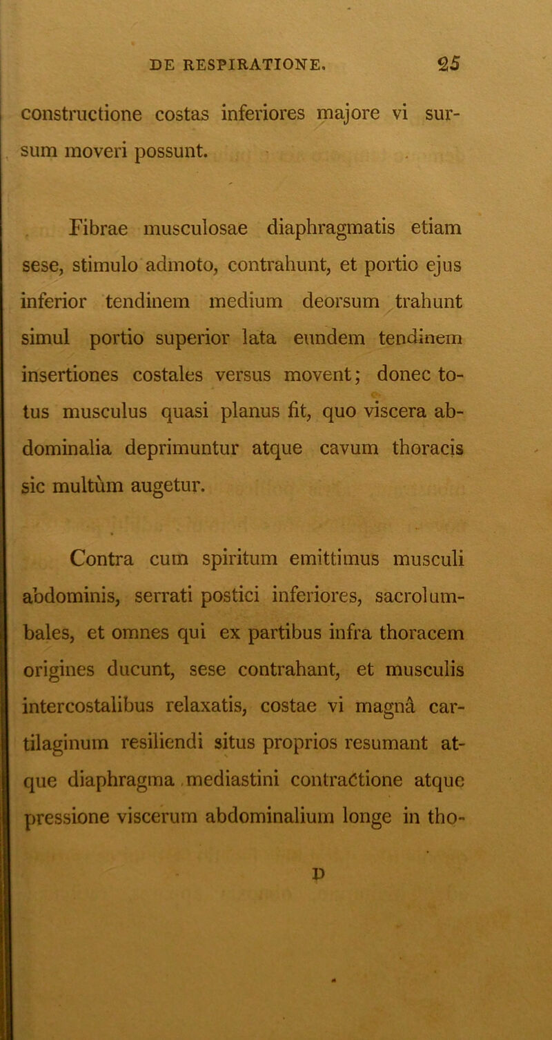 constructione costas inferiores majore vi sur- sum moveri possunt. Fibrae musculosae diaphragmatis etiam sese, stimulo admoto, contrahunt, et portio ejus inferior tendinem medium deorsum ^trahunt simul portio superior lata eundem tendinem insertiones costales versus movent; donec to- tus musculus quasi planus fit, quo viscera ab- dominalia deprimuntur atque cavum thoracis sic multum augetur. Contra cum spiritum emittimus musculi abdominis, serrati postici inferiores, sacrolum- bales, et omnes qui ex partibus infra thoracem origines ducunt, sese contrahant, et musculis intercostalibus relaxatis, costae vi magn^ car- tilaginum resiliendi situs proprios resumant at- que diaphragma .mediastini contractione atque pressione viscerum abdominalium longe in tho- D