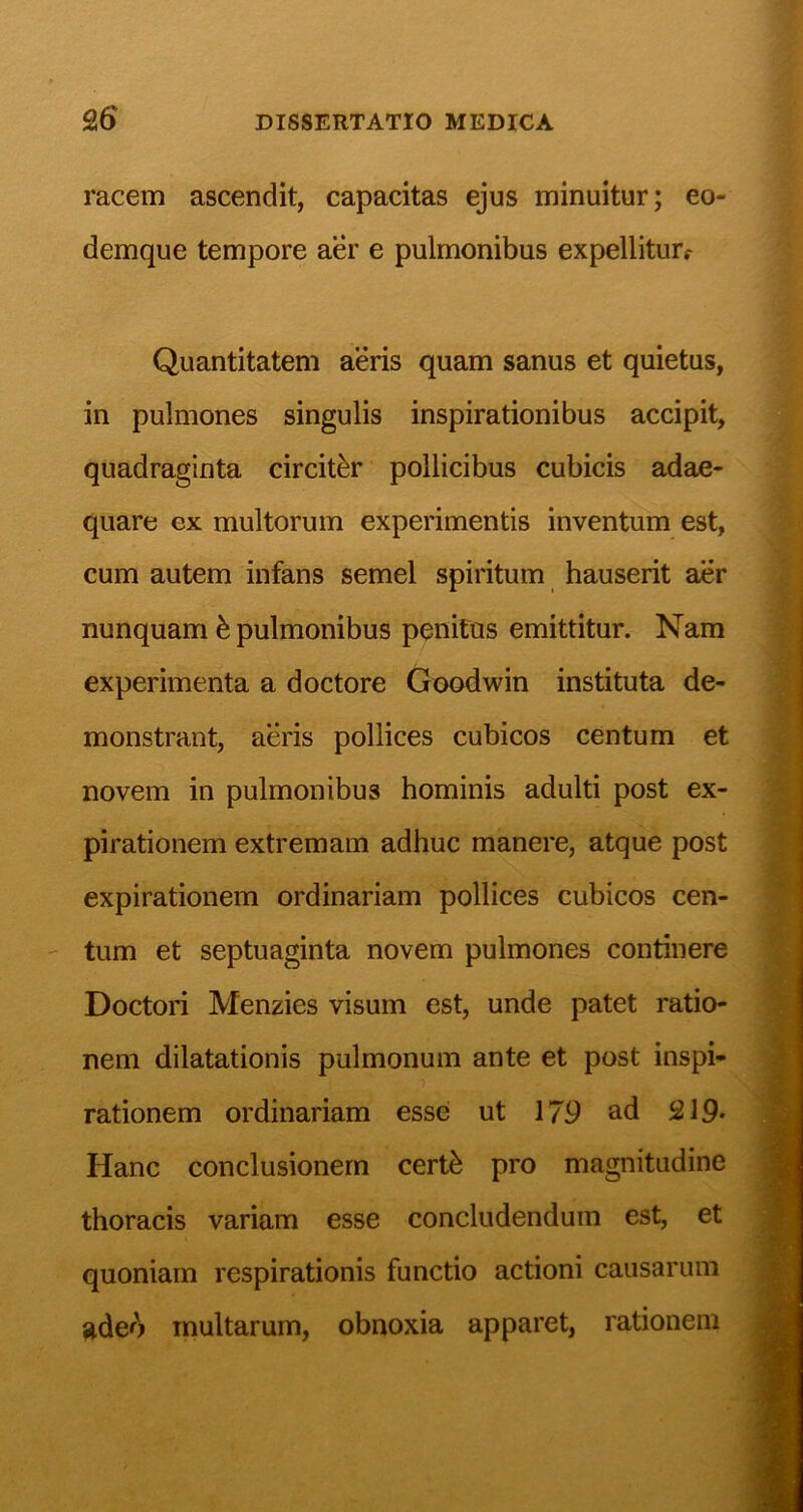 racem ascendit, capacitas ejus minuitur; eo- demque tempore aer e pulmonibus expelliturf Quantitatem aeris quam sanus et quietus, in pulmones singulis inspirationibus accipit, quadraginta circiter pollicibus cubicis adae- quare ex multorum experimentis inventum est, cum autem infans semel spiritum hauserit aer nunquam ^ pulmonibus penitus emittitur. Nam experimenta a doctore Goodwin instituta de- monstrant, aeris pollices cubicos centum et novem in pulmonibus hominis adulti post ex- pirationem extremam adhuc manere, atque post expirationem ordinariam pollices cubicos cen- tum et septuaginta novem pulmones continere Doctori Menzies visum est, unde patet ratio- nem dilatationis pulmonum ante et post inspi- rationem ordinariam esse ut 179 ad 219* Hanc conclusionem certh pro magnitudine thoracis variam esse concludendum est, et quoniam respirationis functio actioni causarum ade<^ multarum, obnoxia apparet, rationem