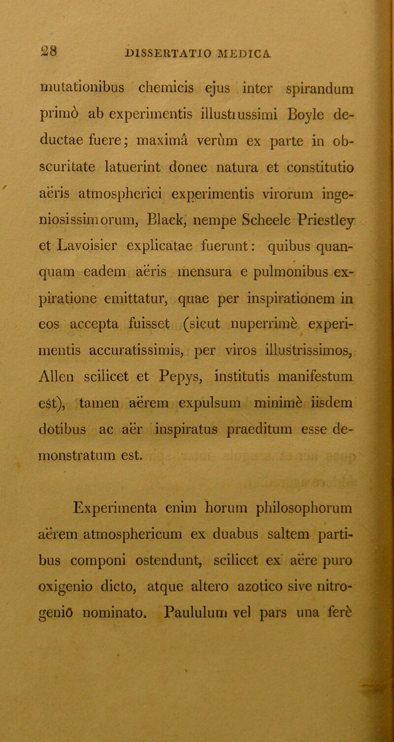 2.S mutationibus chemicis ejus inter spirandum prim6 ab experimentis illustiussimi Boyle de- ductae fuere; maxima verum ex parte in ob- scuritate latuerint donec natura et constitutio aeris atmospherici experimentis virorum inge- niosissimorum, Black, nempe Scheele Priestley et Lavoisier explicatae fuerunt: quibus quan- quam eadem aeris mensura e pulmonibus ex- piratione emittatur, quae per inspirationem in eos accepta fuisset (sicut nuperrim^ experi- mentis accuratissimis, per viros illustrissimos, Allen scilicet et Pepys, institutis manifestum eSt), tamen aerem expulsum minimi iisdem dotibus ac aer inspiratus praeditum esse de- monstratum est. Experimenta enim horum philosophorum aerem atmosphericum ex duabus saltem parti- bus componi ostendunt, scilicet ex’ aere puro oxigenio dicto, atque altero azotico sive nitro- genio nominato. Paululum vel pars una fer^