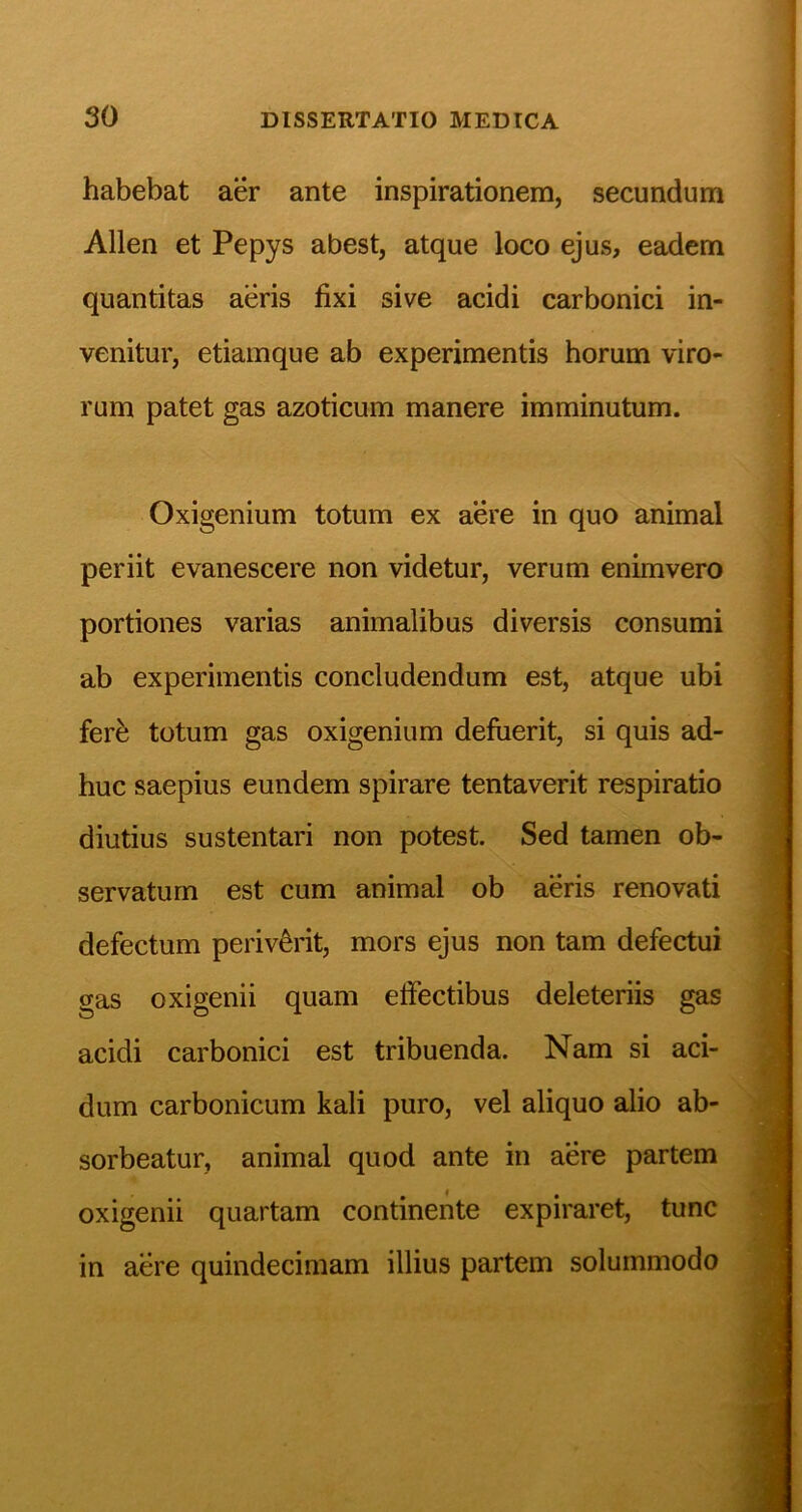 habebat aer ante inspirationem, secundum Allen et Pepys abest, atque loco ejus, eadem quantitas aeris fixi sive acidi carbonici in- venitur, etiamque ab experimentis horum viro- rum patet gas azoticum manere imminutum. Oxigenium totum ex aere in quo animal periit evanescere non videtur, verum enimvero portiones varias animalibus diversis consumi ab experimentis concludendum est, atque ubi ferfe totum gas oxigenium defuerit, si quis ad- huc saepius eundem spirare tentaverit respiratio diutius sustentari non potest. Sed tamen ob- servatum est cum animal ob aeris renovati defectum periverit, mors ejus non tam defectui gas oxigenii quam effectibus deleteriis gas acidi carbonici est tribuenda. Nam si aci- dum carbonicum kali puro, vel aliquo alio ab- sorbeatur, animal quod ante in aere partem oxigenii quartam continente expiraret, tunc in aere quindecimam illius partem solummodo
