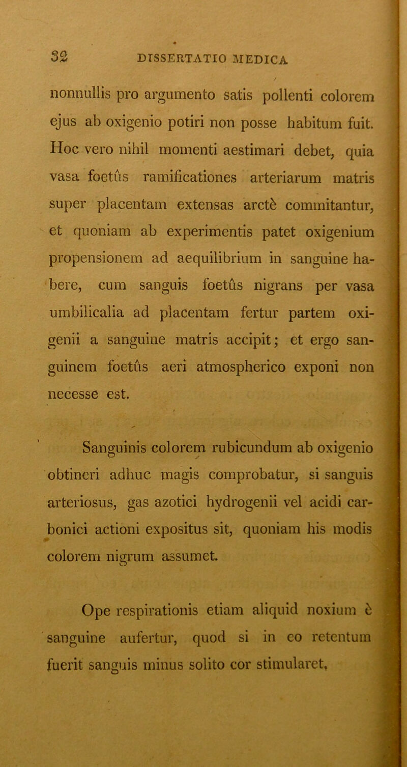 nonnullis pro argumento satis pollenti colorem ejus ab oxigenio potiri non posse habitum fuit. Hoc vero nihil momenti aestimari debet, quia vasa foetus ramificationes arteriarum matris super placentam extensas arct^ commitantur, et quoniam ab experimentis patet oxigenium propensionem ad aequilibrium in sanguine ha- bere, cum sanguis foetus nigrans per vasa umbilicalia ad placentam fertur partem oxi- genii a sanguine matris accipit; et ergo san- guinem foetus aeri atmospherico exponi non necesse est. Sanguinis colorem rubicundum ab oxigenio obtineri adhuc magis comprobatur, si sanguis arteriosus, gas azotici hydrogenii vel acidi car- bonici actioni expositus sit, quoniam his modis colorem nigrum assumet. Ope respirationis etiam aliquid noxium sanguine aufertur, quod si in eo retentum fuerit sanguis minus solito cor stimularet,