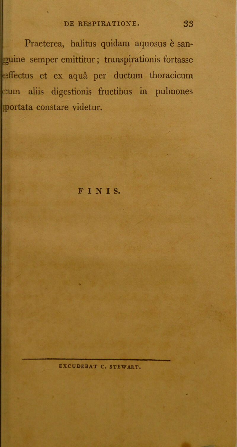Praeterea, halitus quidam aquosus h san- guine semper emittitur; transpirationis fortasse esffectus et ex aqua per ductum thoracicum c:um aliis digestionis fructibus in pulmones {portata constare videtur. > \ EXCUDEBAT C. STEWART.