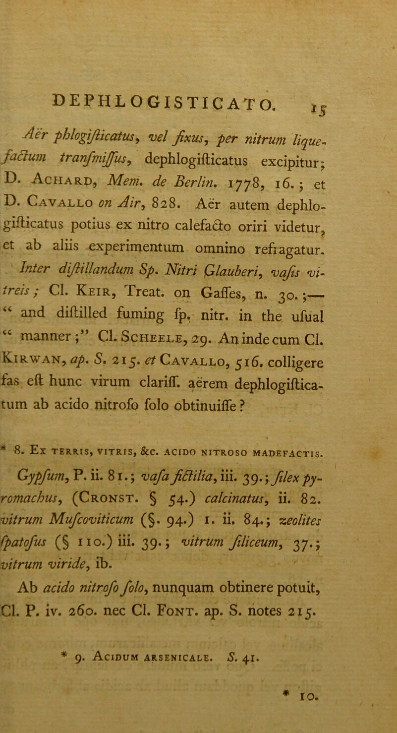 *5 Ae'r phlogifticatus, vel fixus, per nitrum lique- faaum tranfmijfus, dephlogifticatus excipitur; D. Achard, Mem. de Berlin. 1778, 16.; et D. Cavallo on Air, 828. Aer autem dephlo- gifticatus potius ex nitro calefafto oriri videtur, et ab aliis experimentum omnino refragatur. Inter difhllandum Sp. Nitri Glauberi, vafis vi- treis / Cl. Keir.j freat. on Gaffes, n. 3o. 44 and diftilled fuming fp. nitr. in the ufual “ manner Cl. Scheele, 29. An inde cum Cl. Kirwan, ap. S. 215» et Cavallo, 516. colligere fas eft hunc virum clariff. aerem dephlogiftica- tum ab acido nitrofo folo obtinuiffe ? * Ex TERRIS, VITRIS, &C. ACIDO NITROSO MADEFACTIS. Gypfum, P. ii. 81.; vafa fictilia, iii. 39.; filex py- romachus, (Cronst. § 54.) calcinatus, ii. 82. vitrum Mufcoviticum (§. 94.) 1. ii. 84.; zeolites Cpatofus (§ 110.) iii. 39.; vitrum filiceum, 37.; vitrum viride, ib. Ab acido nitrofo folo, nunquam obtinere potuit, Cl. P. iv. 260. nec Cl. Font. ap. S. notes 215. * 9. Acidum arsenicale. S. 41. # IO.