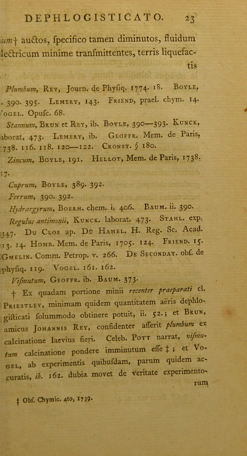 um\ au&os, fpecifico tamen diminutos, fluidum ie&ricum minime tranfmittentes, terris liquefac- tis Plumbum, Rey, Journ. de Phyfiq. 1774- Boyle, • 39°* 395* Lemery, 143. Friend, praei, chym. 14. rOGEL. Opufc. 68. Stannum, Brun et Rey, ib. Boyle, 390—393. Kunck» iborat, 473. Lemery, ib. Geoffr. Mem. de Paris? 738. 116. 1x8. 120—122. Cronst. § 180. Zincum, Boyle, 191. Hellot, Mem. de Paris, 1738. »7- Cuprum, Boyle, 389. 392. Ferrum, 390. 392. Hydrargyrum, Boerh. ehem. i. ^06. Baum. ii. 39°* Regulus antimonii, Kunck. laborat. 473. Stahl. exp, 1347. Du Clos ap* Dfj Hamel. H. Reg. Sc. Acad. 13. 14. Homb. Mem. de Paris, 1705. 124. Friend. 15. 'Gmelin. Comm. Petrop. v. 266. De Secondat. obf. de phyfiq. 119. \ ogel. 161. 162. Vifmutum, Geoffr. ib. Baum. 373* 4 Ex quadam portione minii recenter praeparati cl, Priestlsy, minimam quidem quantitatem aeris dephlo- gifticati folummodo obtinere potuit, ii. 52-» et Brun’ amicus Johannis Rey, confidenter afferit plumbum ex calcinatione laevius fieri. Celeb. Pott narrat, vifmu- tum calcinatione pondere imminutum effe * ; et Vo- gel, ab experimentis quibufdam, parum quidem ac- curatis, ib. 162. dubia movet de Veritate experimento- rum J Obf. Cfiymic. 4t°> J739*