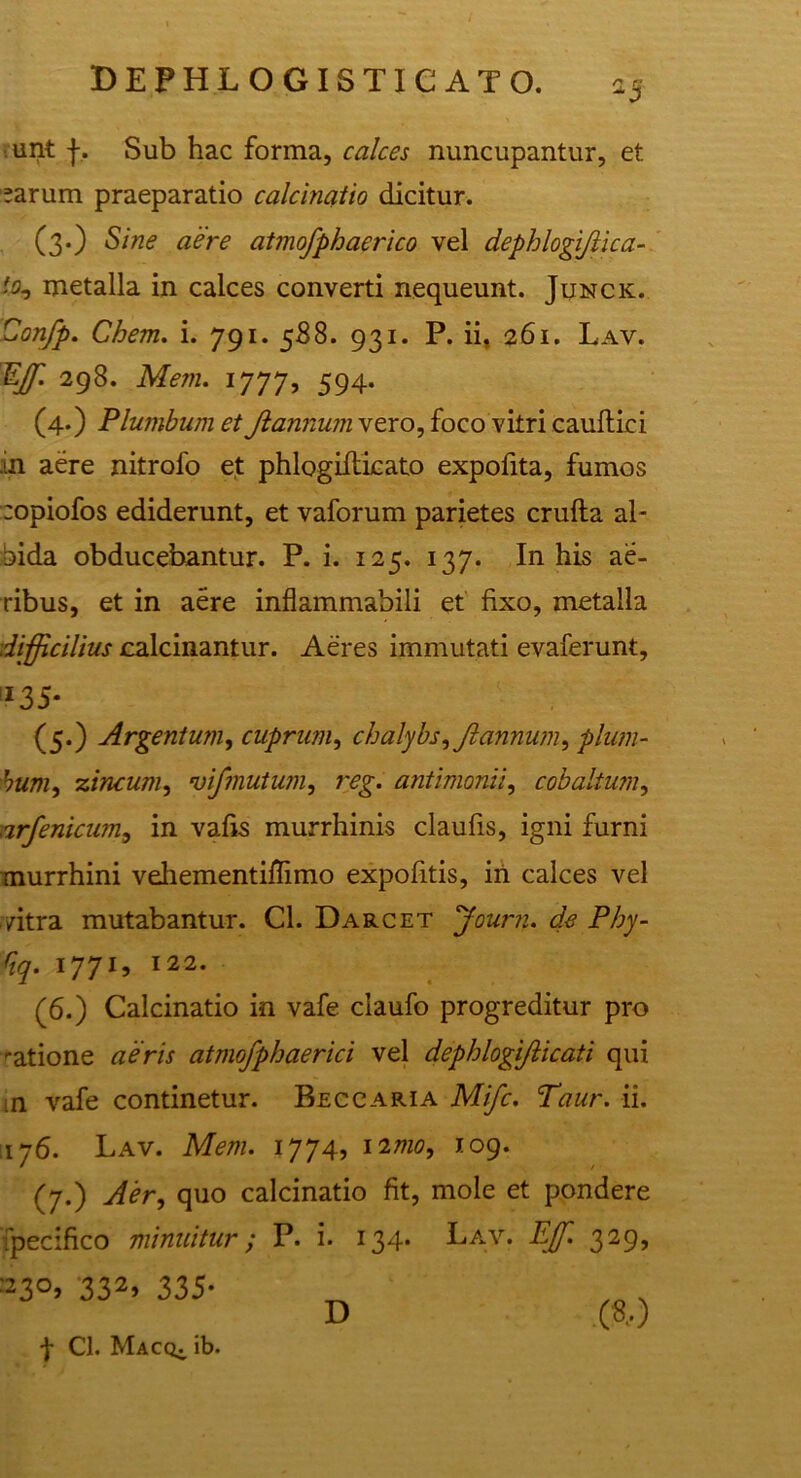 unt f. Sub hac forma, calces nuncupantur, et earum praeparatio calcinatio dicitur. (3.) Sine aere atmofphaerico vel dephlogifiica- % metalla in calces converti nequeunt. Junck. Confp. Chem. i. 791. 588. 931. P. ii. 261. Lav. Effi 298. Meni. 1777, 594. (4.) Plumbum et Jlannum vero, foco vitri cauftici .in aere nitrofo et phlogifticato expofita, fumos copiofos ediderunt, et vaforum parietes crufta al- bida obducebantur. P. i. 125. 137. In his ae- ribus, et in aere inflammabili et fixo, metalla difficilius calcinantur. Aeres immutati evaferunt. *35* (5.) Argentum, cuprum, chalybs,Jlannum, plum- bum, zincum, vifmutum, reg. antimonii, cobaltum, irfenicum, in vafis murrhinis claufis, igni furni murrhini vehementiflimo expofitis, in calces vel /itra mutabantur. Cl. Darcet 'Journ. de Phy- Qq. 1771, 122. (6.) Calcinatio in vafe claufo progreditur pro ratione aeris atmofphaerici vel dephlogifticati qui m vafe continetur. Beccaria Mifc. Taur. ii. 176. Lav. Meni. 1774, 12mo, 109. (7.) Aer, quo calcinatio fit, mole et pondere ipecifico minuitur; P. i. 134- Lav. Effi 329, 2^0, 232, 335. D (8,) f Cl. Macq;. ib.