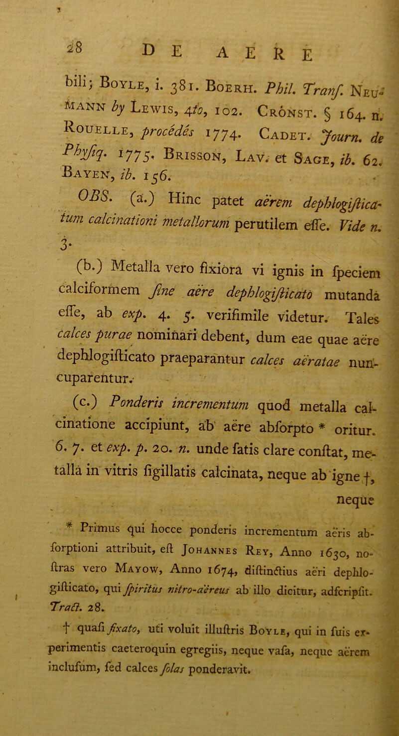 blIlJ Boyle5 i- 38i« Boerh. Phil. Tranf. Neu- MANN b Lewis, 4t'o, 102. Cronst. § 164. n. Rouelle, procedes 1774. Cadet. Jourru de Phjiq. 1775, Brisson, Lav. et Sage, ib. 62. Bayen, ib. 156. 0^5. (a.) Hinc patet aerem dephlogiftica- tum calcinationi metallorum perutilem effe. «. 3- (b.) Metalla vero fixiora vi ignis in fpeciem calciformem fine aere dephlogifticato mutanda effe, ab exp. 4. 5. verifimile videtur. Tales calces purae nominari debent, dum eae quae aere dephlogifticato praeparantur calces aeratae nun- cuparentur.* (c.) Ponderis incrementum quod metalla cai- cinatione accipiunt, ab aere abforpto * oritur. 6. 7. et exp. p. 20. n. unde fatis clare conftat, me- talla in vitris figillatis calcinata, neque ab igne f, neque * Primus qui hocce ponderis incrementum aeris ab* forptioni attribuit, eft Johannes Rey, Anno 1630, no- ftras vero Mayow, Anno 1674, diftinflius aeri deplilo- gifticato, qui fpiritus nitro-asreus ab illo dicitur, adfcripfit. Traft. 28. f quafi fixato, uti voluit illuftris Boyle, qui in fuis ex- perimentis caeteroquin egregiis, neque vafa, neque aerem inclufum, led calces folas ponderavit.