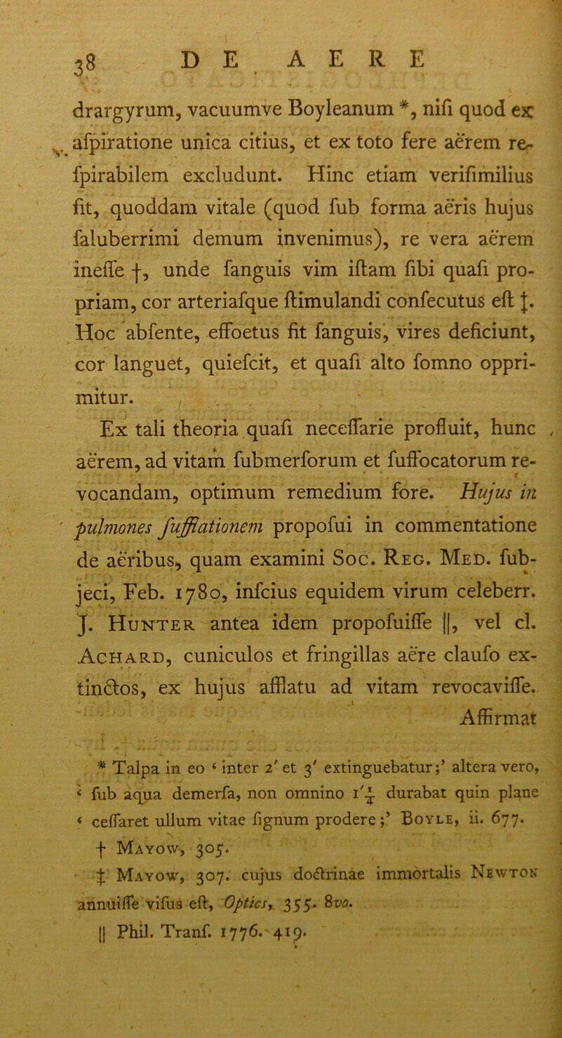 3? drargyrum, vacuumve Boyleanum *, nifi quod cx afpiratione unica citius, et ex toto fere aerem re- fpirabilem excludunt. Hinc etiam verifimilius fit, quoddam vitale (quod fub forma aeris hujus faluberrimi demum invenimus), re vera aerem ineflfe j-, unde fanguis vim illam fibi quafi pro- priam, cor arteriafque Hirnulandi confecutus elt J. Hoc abfente, effoetus fit fanguis, vires deficiunt, cor languet, quiefcit, et quafi alto fomno oppri- mitur. Ex tali theoria quafi neceflarie profluit, hunc , aerem, ad vitam fubmerforum et fuffocatorum re- vocandam, optimum remedium fore. Hujus in pulmones fuffiationem propofui in commentatione de aeribus, quam examini Soc. Reg. Med. fub- jeci, Feb. 1780, infcius equidem virum celeberr. J. Hunter antea idem propofuifle ||, vel cl. Achard, cuniculos et fringillas aere claufo ex- tindtos, ex hujus afflatu ad vitam revocavifle. Affirmat * Talpa in eo ‘ inter 2' et 3' extinguebaturaltera vero, < fub aqua demerfa, non omnino i'-J- durabat quin plane < ceflaret ullum vitae fignum prodere;’ Boyle, ii. 677. f Mayow, 305. £ Mayow, 307. cujus dodtrinae immortalis Newton annuifle vifuS eft, Optics355. 8vo. 1| Phil. Tranf. 1776. 41 p.