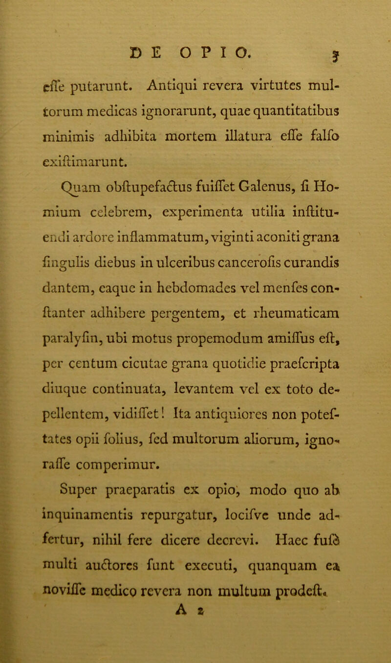 J efle putarunt. Antiqui revera virtutes mul- torum medicas ignorarunt, quae quantitatibus minimis adhibita mortem illatura efle falfo exiftimarunt. Quam obftupefactus fuiflet Galenus, fi Ho- mium celebrem, experimenta utilia inftitu- endi ardore inflammatum, viginti aconiti grana lingulis diebus in ulceribus cancerofis curandis dantem, caque in hebdomades vel menfes con- flanter adhibere pergentem, et rheumaticam paralyfm, ubi motus propemodum amiflus eft, per centum cicutae grana quotidie praefcripta diuque continuata, levantem vel ex toto de- pellentem, vidifTet! Ita antiquiores non potef- tates opii folius, fed multorum aliorum, igno- raffe comperimur. Super praeparatis ex opio, modo quo ab inquinamentis repurgatur, locifve unde ad- fertur, nihil fere dicere decrevi. Haec fuf& multi au&ores funt exeeuti, quanquam ea novifle medico revera non multum prodeft. A z