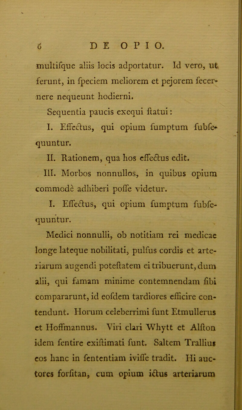 multifque aliis locis adportatur. Id vero, ut, ferunt, in fpeciem meliorem et pejorem fecer- nere nequeunt hodierni. Sequentia paucis exequi flatui: I. Effectus, qui opium fumptum fubfe* quuntur. II. Piationem, qua hos effe&us edit. , III. Morbos nonnullos, in quibus opium commode adhiberi poffe videtur. I. Effectus, qui opium fumptum fubfe- quuntur. Medici nonnulli, ob notitiam rei medicae longe lateque nobilitati, pulfus cordis et arte- riarum augendi poteflatem ei tribuerunt, dum alii, qui famam minime contemnendam fibi compararunt, id eofdem tardiores efficire con- tendunt. Horum celeberrimi funt Etmullerus et Hoffmannus. Viri clari Whytt et Alfton idem fentirc exiftimati funt. Saltem Trallius cos hanc in fententiam iviffe tradit. Hi auc- tores forfitan, cum opium i&us arteriarum