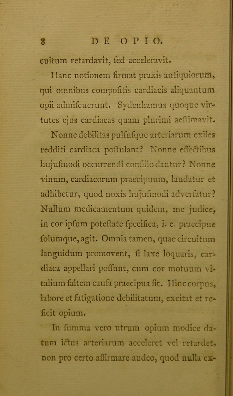 Cultum retardavit, fed acceleravit. Hanc notionem firmat praxis antiquiorum, qui omnibus compontis cardiacis aliquantum opii admifcuerunt. Sydenhamus quoque vir- tutes ejus cardiacas quam plurimi aeflimavit. Nonne debilitas pulfiifque arteriarum exiles redditi cardiaca poflulant? Nonne e fretibus hujufmodi occurrendi confliodantur? Nonne vinum, cardiacorum praecipuum, laudatur et adhibetur, quod noxis hujufmodi adverfatur? Nullum medicamentum quidem, me judice, in cor ipfum poteftate fpecifica, i. e. praecipue folumque, agit. Omnia tamen, quae circuitum languidum promovent, fi laxe loquaris, car- diaca appellari poliunt, cum cor motuum vi- talium faltem caufa praecipua fit. Hinc corpus, labore et fatigatione debilitatum, excitat et re- ficit opium. In fumma vero utrum opium modice da- tum i&us arteriarum acceleret vel retardet, non pro certo affirmare audeo, quod nulla ex-