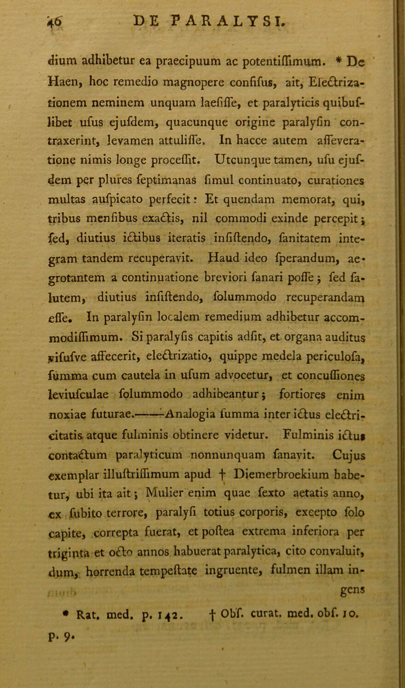 dium adhibetur ea praecipuum ac potentiflimum. * De Haen, hoc remedio magnopere confifus, ait, Ele&riza- tionem neminem unquam laefiffe, et paralyticis quibuf- libet ufus ejufdem, quacunque origine paralyfin con- traxerint, levamen attuliffe, In hacce autem affevera- tione nimis longe procellit. Utcunque tamen, ufu ejuf- dem per plures feptimanas fimul continuato, curationes multas aufpicato perfecit: Et quendam memorat, qui, tribus menfibus exadtis, nil commodi exinde percepit j fed, diutius i£libus iteratis infiftendo, fanitatem inte- gram tandem recuperavit, flaud ideo fperandum, ae* grotantem a continuatione breviori fanari polle j fed fa* lutem, diutius infiftendo, folummodo recuperandam elfe. In paralyfin localem remedium adhibetur accom- modifiimum. Si paralyfis capitis adfit, et organa auditus .vifufve affecerit, elettrizatio, quippe medela periculofa, fumma cum cautela in ufum advocetur, et concufliones leviufculae folummodo adhibeantur; fortiores enim noxiae futurae. -Analogia fumma inter i£lus eledtri- citatis atque fulminis obtinere videtur. Fulminis i£tu* conta&um paralyticum nonnunquam fanavit. Cujus exemplar illuftriffimum apud + Diemerbroekium habe- tur, ubi ita ait; Mulier enim quae fexto aetatis anno, ex fubito terrore, paralyfi totius corporis, excepto folo capite, correpta fuerat, et poftea extrema inferiora per triginta et o«fto annos habuerat paralytica, cito convaluit, dum, horrenda tempeftate ingruente, fulmen illam in- gens * Rat. med. p. 142. f °bf. curat, med. obf. 10. p. 0.