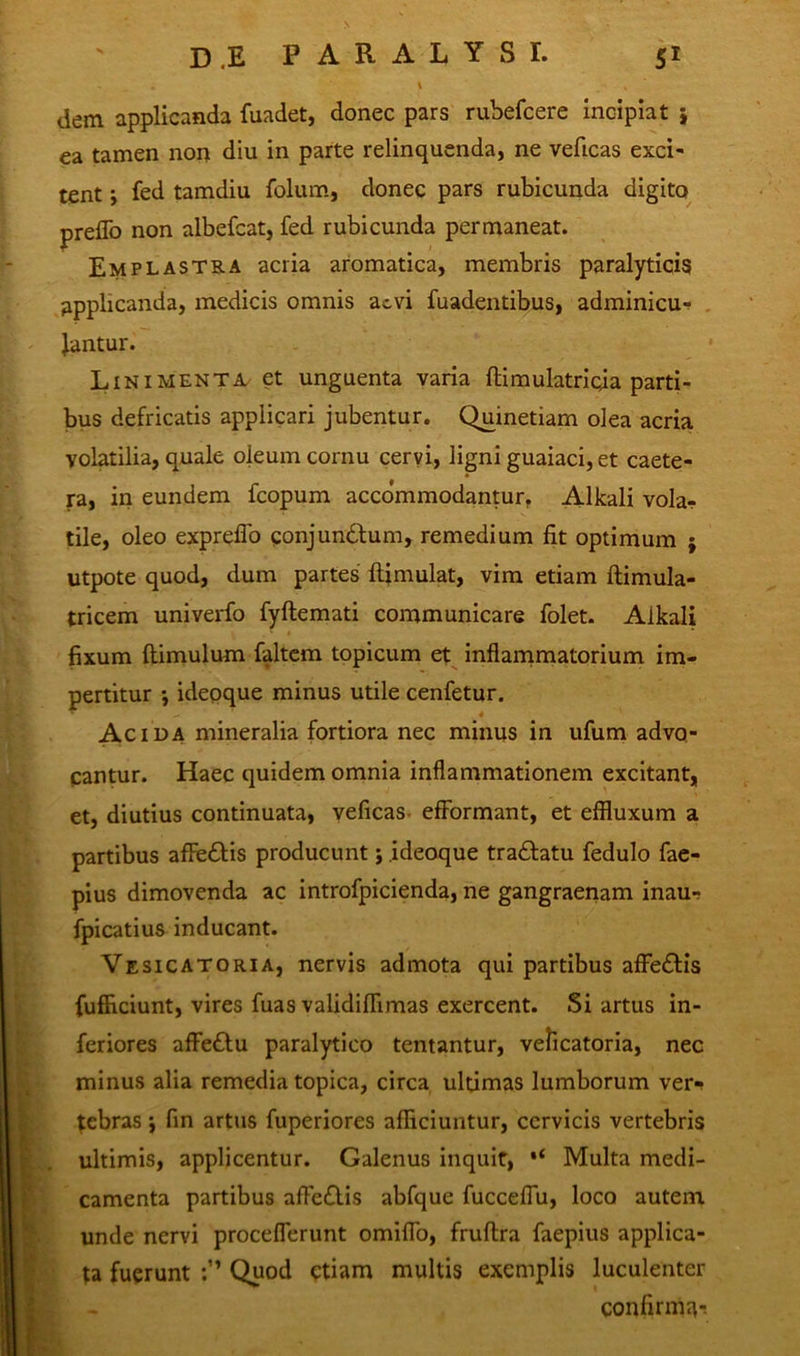 v ' . ' dem applicanda fuadet, donec pars ruhefcere incipiat j ea tamen non diu in parte relinquenda, ne veficas exci- tent j fed tamdiu folum, donec pars rubicunda digito preflb non albefcat, fed rubicunda permaneat. Emplastra acria aromatica, membris paralyticis applicanda, medicis omnis aevi fuadentibus, adminicu- lantur. Linimenta et unguenta varia ftimulatricja parti- bus defricatis applicari jubentur. Quinetiarn olea acria volatilia, quale oleum cornu cervi, ligni guaiaci, et caete- ra, in eundem fcopum accommodantur. Alkali vola- tile, oleo expreflo gonjundlum, remedium fit optimum ; utpote quod, dum partes ftimulat, vim etiam ftimula- tricem univerfo fyftemati communicare folet. Alkali fixum (limulum faltem topicum et inflammatorium im- pertitur •, ideoque minus utile cenfetur. Acida mineralia fortiora nec minus in ufum advo- cantur. Haec quidem omnia inflammationem excitant, et, diutius continuata, veficas efformant, et effluxum a partibus affedlis producunt; ideoque tradlatu fedulo fae- pius dimovenda ac introfpicienda, ne gangraenam inau-? fpicatius inducant. Vesicatoria, nervis admota qui partibus affedlis fufficiunt, vires fuas validiflimas exercent. Si artus in- feriores affedlu paralytico tentantur, velicatoria, nec minus alia remedia topica, circa ultimas lumborum ver- tebras i fin artus fuperiores afficiuntur, cervicis vertebris ultimis, applicentur. Galenus inquit, *( Multa medi- camenta partibus affedlis abfque fucceflu, loco autem unde nervi proceflerunt omiflo, fruflra faepius applica- ta fuerunt Quod etiam multis exemplis luculenter confirmn-!