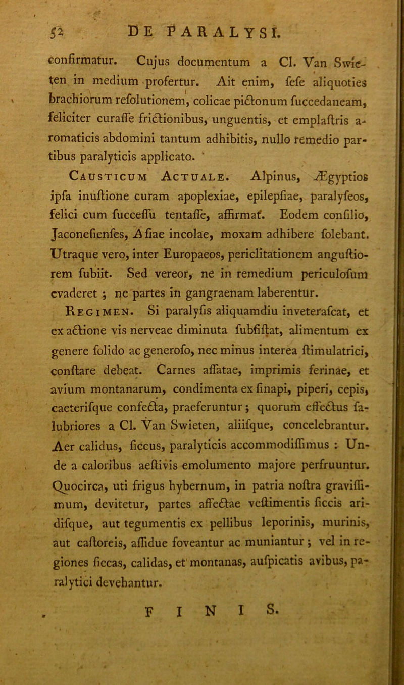 confirmatur. Cujus documentum a Cl. Van Swie- ten in medium profertur. Ait enim, fefe aliquoties brachiorum refolutionem, colicae pidfconum fuccedaneam, feliciter curalTe frictionibus, unguentis, et emplaftris a- romaticis abdomini tantum adhibitis, nullo remedio par- tibus paralyticis applicato. Causticum Actuale. Alpinus, Aegyptios ipfa inuftione curam apoplexiae, epilepfiae, paralyfeos, felici cum fucceffu tentaffe, affirmat. Eodem confilio, Jaconefienfes, A fiae incolae, moxam adhibere folebant. Utraque vero, inter Europaeos, periclitationem anguftio- rem fubiit. Sed vereor, ne in remedium periculofum evaderet •, ne partes in gangraenam laberentur. Regimen. Si paralyfis aliquamdiu inveterafeat, et exaCtione vis nerveae diminuta fubfiftat, alimentum ex genere folido ac generofo, nec minus interea ftimulatrici, conftare debeat. Carnes affatae, imprimis ferinae, et avium montanarum, condimenta ex finapi, piperi, cepis, caeterifque confeCta, praeferuntur j quorum efteCtus fa- lubriores a Cl. Van Swieten, aliifque, concelebrantur. Aer calidus, ficcus, paralyticis accommodiffimus : Un- de a caloribus aeftivis emolumento majore perfruuntur. Quocirca, uti frigus hybernum, in patria noftra graviffi- mum, devitetur, partes affeCfae veffimentis ficcis ari- difque, aut tegumentis ex pellibus leporinis, murinis, aut cafloreis, affidue foveantur ac muniantur ; vel in re- giones ficcas, calidas, et montanas, aufpicatis avibus, pa- ralytici devehantur. finis.