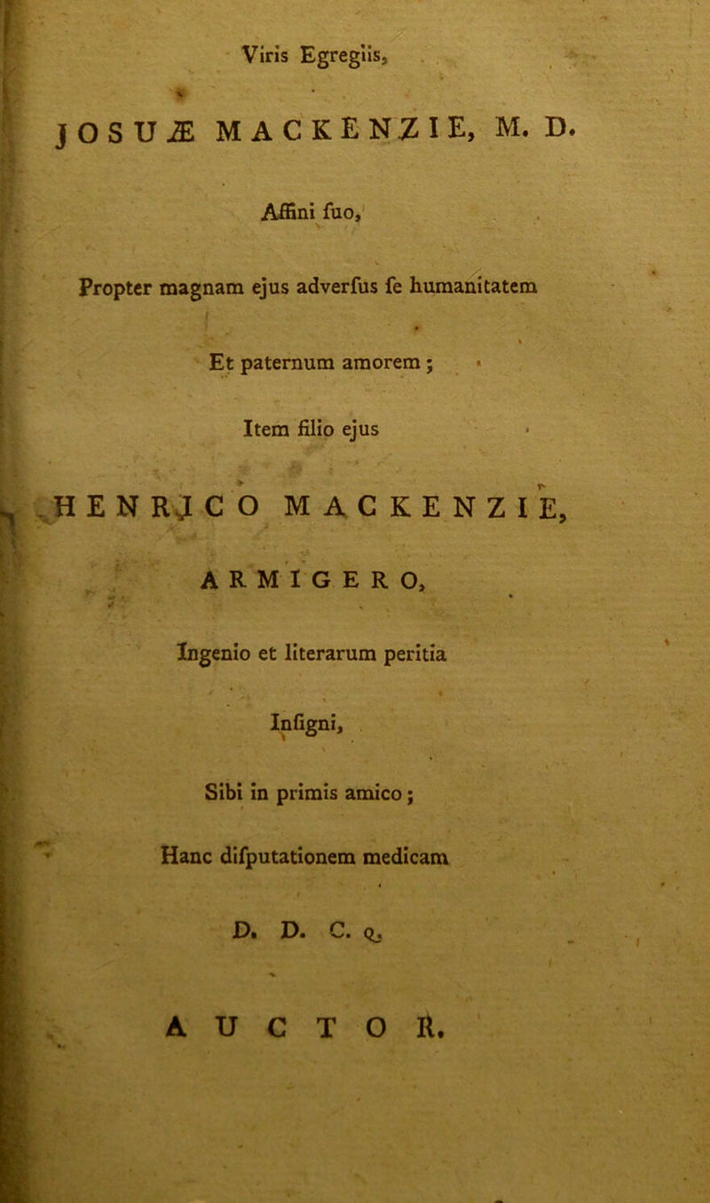 Viris Egregiis, ' J O S U 2E MACKENZIE, M. D. Affini fuo, * V Propter magnam ejus adverfus fe humanitatem i % Et paternum amorem; Item filio ejus HENRJCO MACKENZIE, ARMIGERO, ^ . * *• Ingenio et literarum peritia /' « Infigni, Sibi in primis amico; Hanc difputationem medicam . ♦ • • D. D. C. Q. AUCTOR.