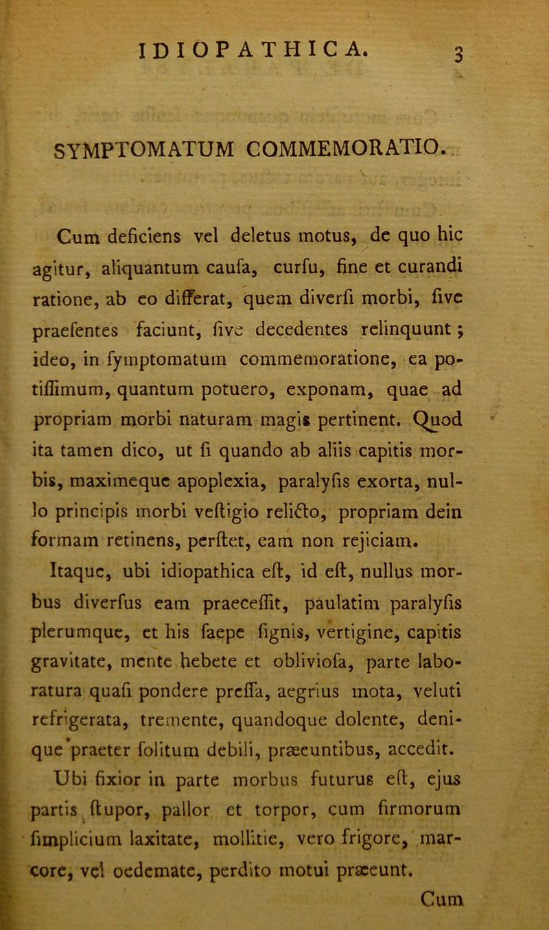 SYMPTOMATUM COMMEMORATIO. V . Cum deficiens vel deletus motus, de quo hic agitur, aliquantum caufa, curfu, fine et curandi ratione, ab eo differat, quem diverfi morbi, five praefentes faciunt, five decedentes relinquunt; ideo, in fymptomatum commemoratione, ea po- tiflimum, quantum potuero, exponam, quae ad propriam morbi naturam magi* pertinent. Quod ita tamen dico, ut fi quando ab aliis capitis mor- bis, maximeque apoplexia, paralyfis exorta, nul- lo principis morbi vefligio reli&o, propriam dein formam retinens, perflet, eam non rejiciam. Itaque, ubi idiopathica eft, id cft, nullus mor- bus diverfus eam praecedit, paulatim paralyfis plerumque, et his faepe fignis, vertigine, capitis gravitate, mente hebete et obliviofa, parte labo- ratura quafi pondere preffa, aegrius mota, veluti refrigerata, tremente, quandoque dolente, deni- que praeter folitum debili, praeeuntibus, accedit. Ubi fixior in parte morbus futurus eft, ejus partis ftupor, pallor et torpor, cum firmorum fimplicium laxitate, mollitie, vero frigore, mar- core, vel oedemate, perdito motui praeeunt. Cum