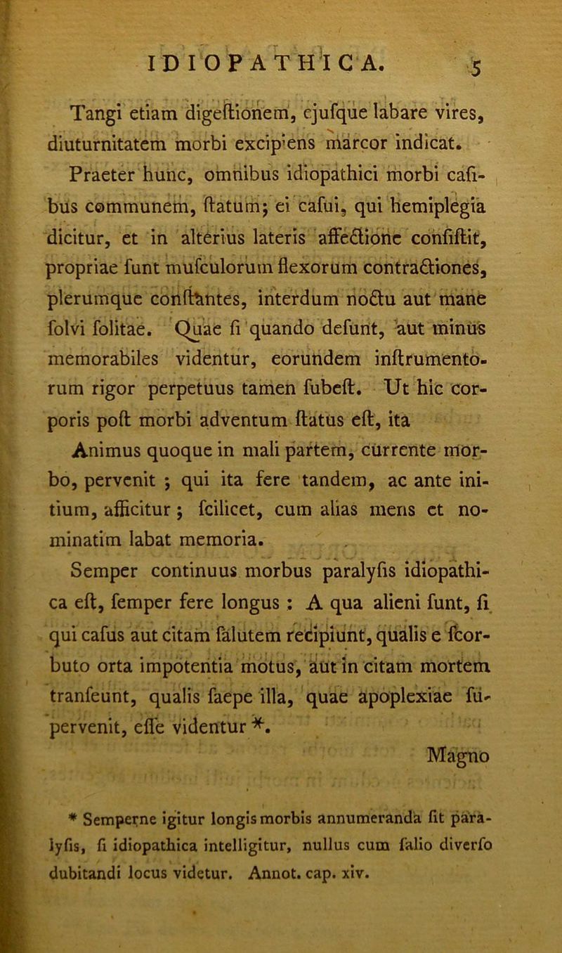 Tangi etiam digeftionem, ejufque labare vires, diuturnitatem morbi excipiens marcor indicat. Praeter hunc, omnibus idiopathici morbi caft- bus communem, flatum; ei cafui, qui hemiplegia dicitur, et in alterius lateris affedione confiftit, propriae funt mufculorum flexorum contra&iones, plerumque confhmtes, interdum nodtu aut mane folvi folitae. Quae fi quando defunt, aut minus memorabiles videntur, eorundem inftrumento- rum rigor perpetuus tamen fubeft. Ut hic cor- poris poft morbi adventum flatus eft, ita Animus quoque in mali partem, currente mor- bo, pervenit ; qui ita fere tandem, ac ante ini- tium, afficitur; fcilicet, cum alias mens et no- minatim labat memoria. Semper continuus morbus paralyfis idiopathi- ca eft, femper fere longus : A qua alieni funt, fi qui cafus aut citam falutem recipiunt, qualis e fcor- buto orta impotentia motus, aut in citam mortem tranfeunt, qualis faepe illa, quae apoplexiae fu- pervenit, efle videntur *. Magno * Semperne igitur longis morbis annumeranda fit para- iyfis, fi idiopathica intelligitur, nullus cum falio diverfo dubitandi locus videtur. Annot. cap. xiv.