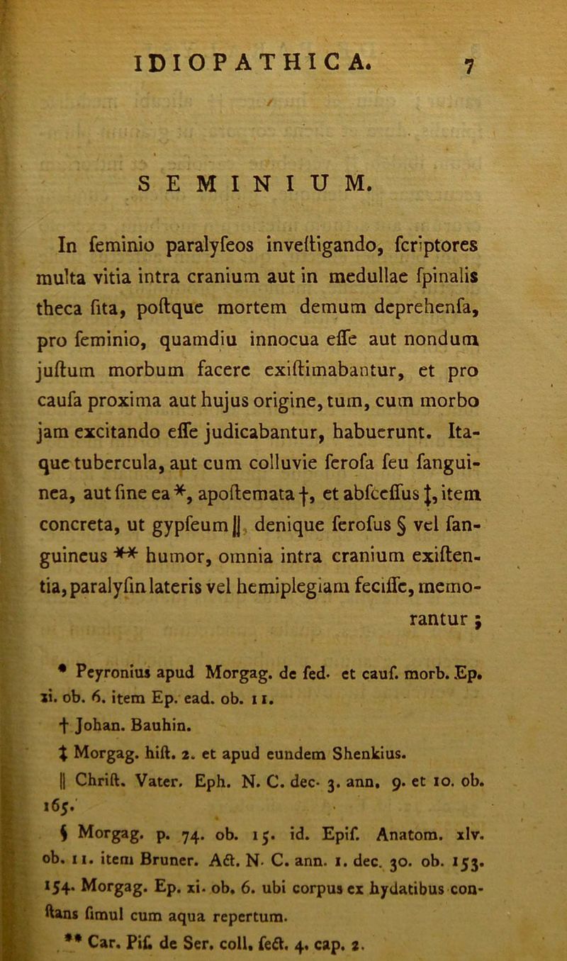 / SEMINIUM. In feminio paralyfeos inveltigando, fcrlptores multa vitia intra cranium aut in medullae fpinalis theca fita, poftque mortem demum deprehenfa, pro feminio, quamdiu innocua efle aut nondum juftum morbum facere exiftimabantur, et pro caufa proxima aut hujus origine, tum, cum morbo jam excitando efle judicabantur, habuerunt. Ita- que tubercula, aut cum colluvie ferofa feu fangui- nea, aut fine ea *, apoftemata |, et abfccfius J, item concreta, ut gypfeumJJ denique ferofus § vel fan- guineus ** humor, omnia intra cranium exiften- tia,paralyfinlateris vel hemiplegiam fecific, memo rantur • Peyronius apud Morgag. de fed. et cauf. morb. Ep. ii. ob. 6. item Ep. ead. ob. 11. + Johan. Bauhin. t Morgag. hift. 2. et apud eundem Shenkius. || Chrift, Vater. Eph. N. C. dec- 3. ann, 9. et 10. ob. 165. S Morgag. p. 74. ob. 15. id. Epif. Anatom. xlv. ob. 11. item Bruner. Aft. N- C. ann. 1. dec. 30. ob. 153. 154. Morgag. Ep. xi- ob. 6. ubi corpua ex hydatibus con- ftans fimul cum aqua repertum. ** Car. Pi£ de Ser. coli. fe&. 4. cap. 2.