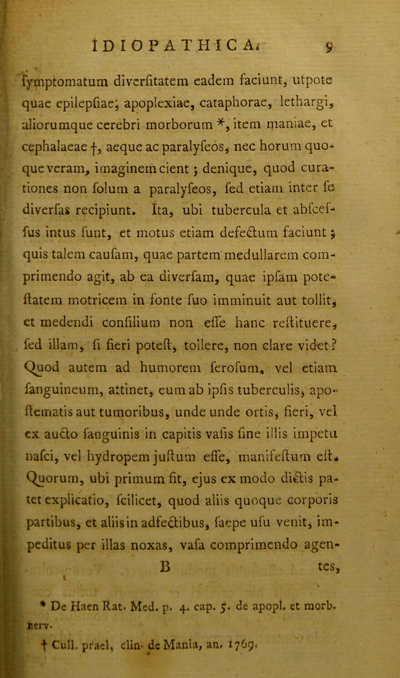 fymptomatum diverfitatem eadem faciunt, utpote quae epilepfiae; apoplexiae, cataphorae, lethargi, aliorumque cerebri morborum *, item niamae, et cephalaeae aeque ac paralyfeos, nec horum quo- que veram, imaginem cient; denique, quod cura- tiones non folum a paralyfeos, fed etiam inter fe diverfas recipiunt. Ita, ubi tubercula et abfcef- fus intus funt, et motus etiam defedtum faciunt; quis talem caufain, quae partem medullarem com- primendo agit, ab ea diverfam, quae ipfam pote- flatem motricem in fonte fuo imminuit aut tollit, et medendi confilium non effe hanc rellituere, fed illam, fi fieri potefl, tollere, non clare videt? Quod autem ad humorem ferofum, vel etiam fanguineum, attinet, eum ab ipfis tuberculis, apo- dematis aut tumoribus, undeunde ortis, fieri, vel. ex aucto fanguinis in capitis vaiis fine illis impetu nafci, vel hydropem juflum effe, manifeftum eft* Quorum, ubi primum fit, ejus ex modo dictis pa- tet explicatio, fcilicet, quod aliis quoque corporis partibus, et aliis in adfectibus, faepe ufu venit, im- peditus per illas noxas, vafa comprimendo agen- B tes, t * ■ \ * De Haen Rat. Med. p. 4. cap. 5. de apopl. et morb. »erv* t Culi, praei, dia- de Mania, au. 1769,