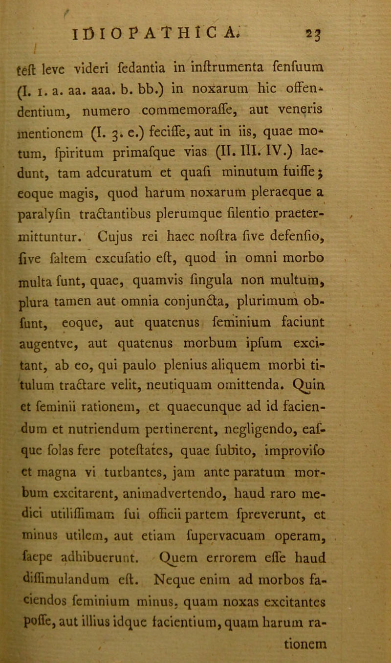 tefi: leve videri fedantia in inftrumenta fenfuum (I. 1. a. aa. aaa. b. bb.) in noxarum hic offen- dentium, numero commemoraffe, aut veneris mentionem (I. 3. e.) feciffe, aut in iis, quae mo- tum, fpiritum primafque vias (II. III. IV.) lae- dunt, tam adcuratum et quali minutum fuifte 5 eoque magis, quod harum noxarum pleraeque a paralyfin tranantibus plerumque filentio praeter- mittuntur. Cujus rei haec noftra five defenfio, live faltem excufatio eft, quod in omni morbo multa funt, quae, quamvis lingula nort multum, plura tamen aut omnia conjun&a, plurimum ob- funt, eoque, aut quatenus feminium faciunt augentve, aut quatenus morbum ipfum exci- tant, ab eo, qui paulo plenius aliquem morbi ti- tulum tractare velit, neutiquam omittenda. Quin et feminii rationem, et quaecunque ad id facien- dum et nutriendum pertinerent, negligendo, eaf- que folas fere poteftates, quae fubito, improvifo et magna vi turbantes, jam ante paratum mor- bum excitarent, animadvertendo, haud raro me- dici utiliffimam fui officii partem fpreverunt, et minus utilem, aut etiam fupervacuam operam, faepe adhibuerunt. Quem errorem effe haud diffimulandum eft. Neque enim ad morbos fa- ciendos feminium minus, quam noxas excitantes polle, aut illius idque facientium, quam harum ra- , tionem