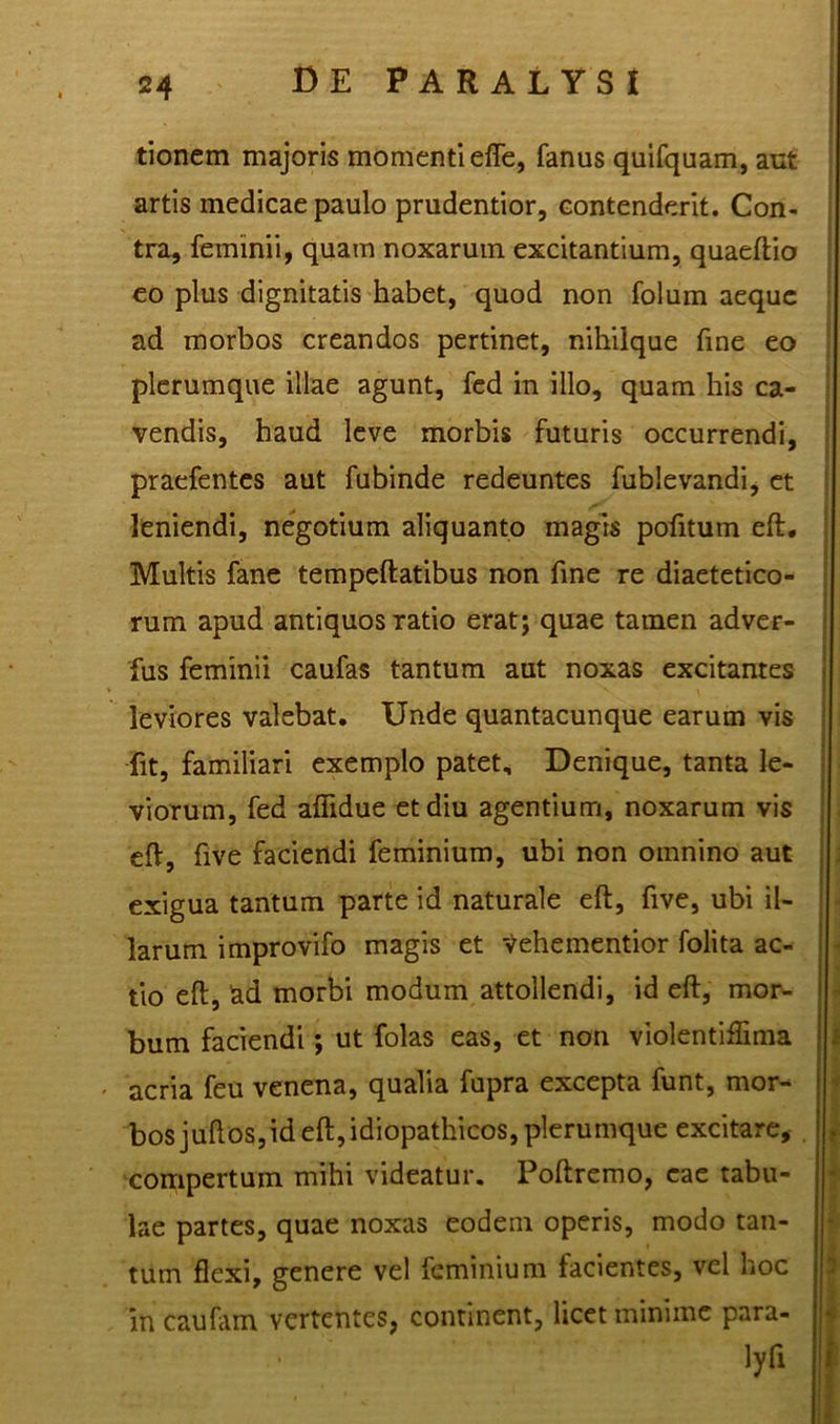tionem majoris momenti efle, fanus quifquam, aut artis medicae paulo prudentior, contenderit. Con- tra, feminii, quam noxarum excitantium, quaeftio eo plus dignitatis habet, quod non folum aeque ad morbos creandos pertinet, nihilque fine eo plerumque illae agunt, fed in illo, quam his ca- vendis, haud leve morbis futuris occurrendi, praefentes aut fubinde redeuntes fublevandi, et leniendi, negotium aliquanto magis pofitum eft. Multis fane tempeftatibus non fine re diaetetico- rum apud antiquos ratio erat; quae tamen adver- fus feminii caufas tantum aut noxas excitantes leviores valebat. Unde quantacunque earum vis fit, familiari exemplo patet. Denique, tanta le- viorum, fed aflidue et diu agentium, noxarum vis eft, five faciendi feminium, ubi non omnino aut exigua tantum parte id naturale eft, five, ubi il- larum improvifo magis et Vehementior folita ac- tio eft, kd morbi modum attollendi, id eft, mor- bum faciendi; ut folas eas, et non violentiffima acria feu venena, qualia fupra excepta funt, mor- bos juftos,id eft, idiopathicos, plerumque excitare, compertum mihi videatur. Poftremo, eae tabu- lae partes, quae noxas eodem operis, modo tan- tum flexi, genere vel feminium facientes, vel hoc in caufam vertentes, continent, licet minime para- lyfi