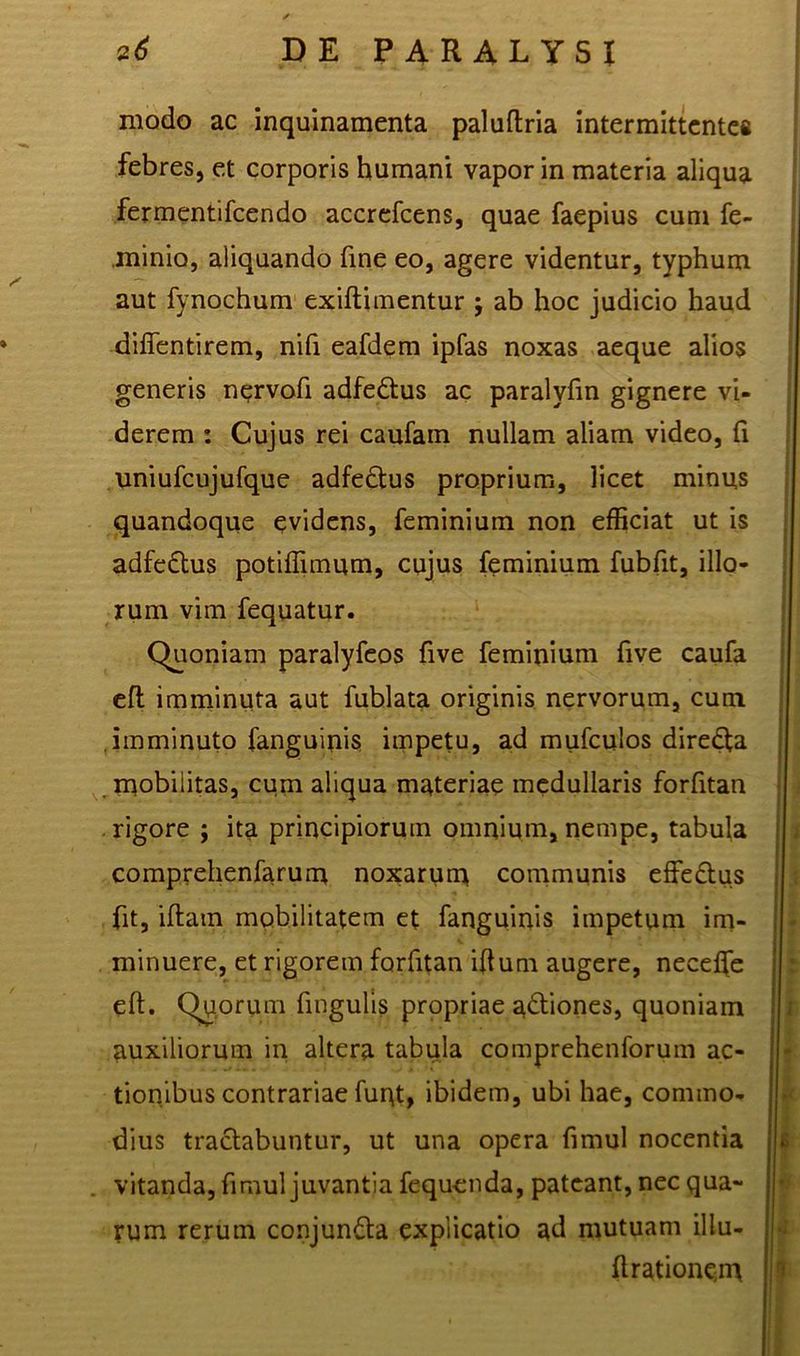 modo ac inquinamenta paluftria intermittentem febres, et corporis humani vapor in materia aliqua fermentifcendo accrefcens, quae faepius cum fe- minio, aliquando fine eo, agere videntur, typhum aut fynochum exiftimentur j ab hoc judicio haud diffentirem, nifi eafdem ipfas noxas aeque alios generis nervofi adfe&us ac paralyfin gignere vi- derem : Cujus rei caufam nullam aliam video, fi uniufcujufque adfe£tus proprium, licet minus quandoque evidens, feminium non efficiat ut is adfedtus potiffimum, cujus feminium fubfit, illo- rum vim fequatur. Quoniam paralyfeos five feminium five caufa eft imminuta aut fublata originis nervorum, cum imminuto fanguinis impetu, ad mufculos diredta mobilitas, cum aliqua materiae medullaris forfitan rigore ; ita principiorum omnium, nempe, tabula comprehenfarum noxarum communis effe&us fit, iftam mobilitatem et fanguinis impetum im- minuere, et rigorem forfitan iftum augere, neceffe eft. Quorum fingulis propriae actiones, quoniam auxiliorum in altera tabula comprehenforum ac- tionibus contrariae fuqt, ibidem, ubi hae, commo- dius tractabuntur, ut una opera fimul nocentia . vitanda, fimul juvantia fequenda, pateant, nec qua- rum rerum conjuncta explicatio ad mutuam illu- ft rationem