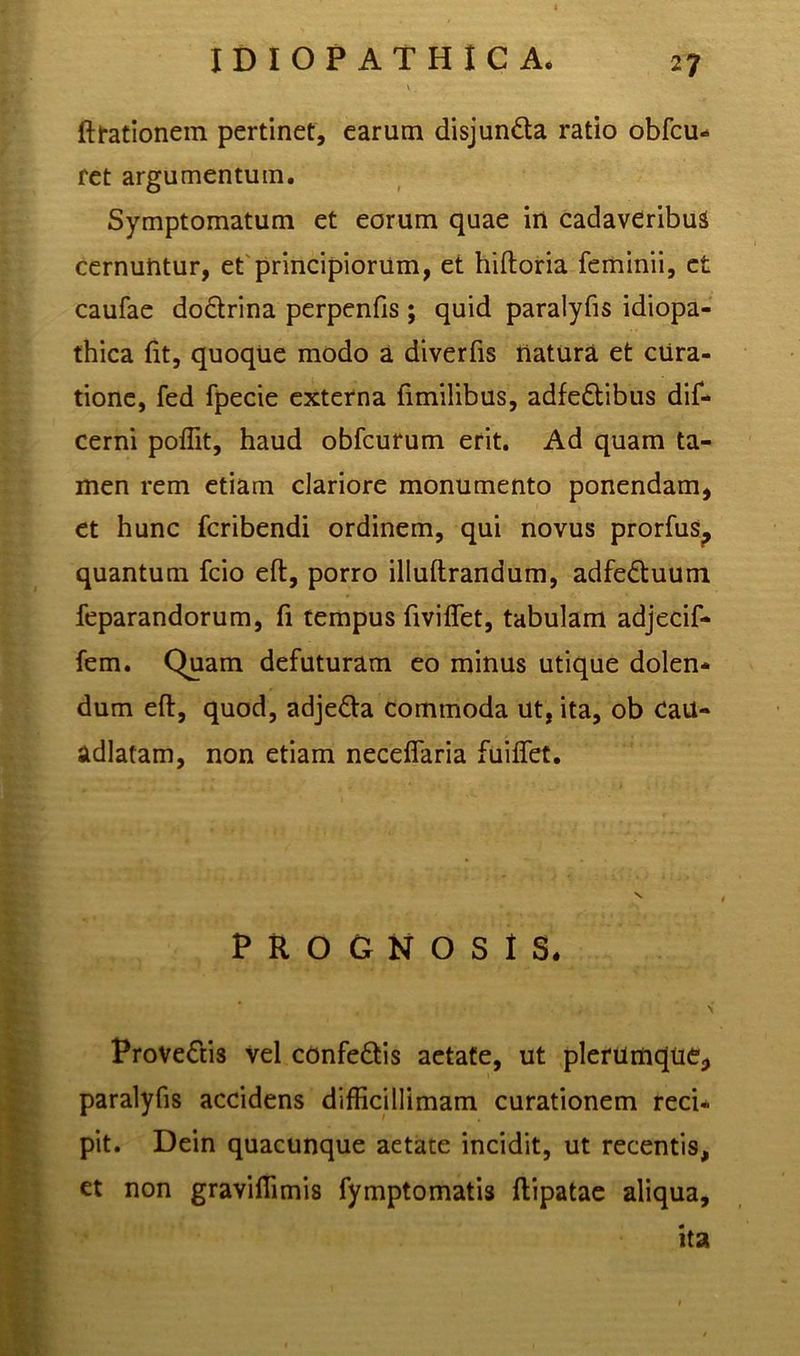 ftrationem pertinet, earum disjun&a ratio obfcu* fet argumentum. Symptomatum et eorum quae in cadaveribus cernuntur, et principiorum, et hiftoria feminii, et caufae do&rina perpenfis ; quid paralyfis idiopa- thica fit, quoque modo a diverfis natura et cura- tione, fed fpecie externa fimilibus, adfedtibus dif- cerni poffit, haud obfcurum erit. Ad quam ta- men rem etiam clariore monumento ponendam, et hunc fcribendi ordinem, qui novus prorfus, quantum fcio eft, porro illuftrandum, adfe&uum feparandorum, fi tempus fiviffet, tabulam adjecif- fem. Quam defuturam eo minus utique dolen- dum eft, quod, adje&a commoda ut, ita, ob CaU- adlatam, non etiam neceflaria fuiflet. PROGNOSIS. Provectis vel confe&is aetate, ut plerumque, paralyfis accidens difficillimam curationem reci- pit. Dein quacunque aetate incidit, ut recentis, et non graviffimis fymptomatis ftipatae aliqua, ita