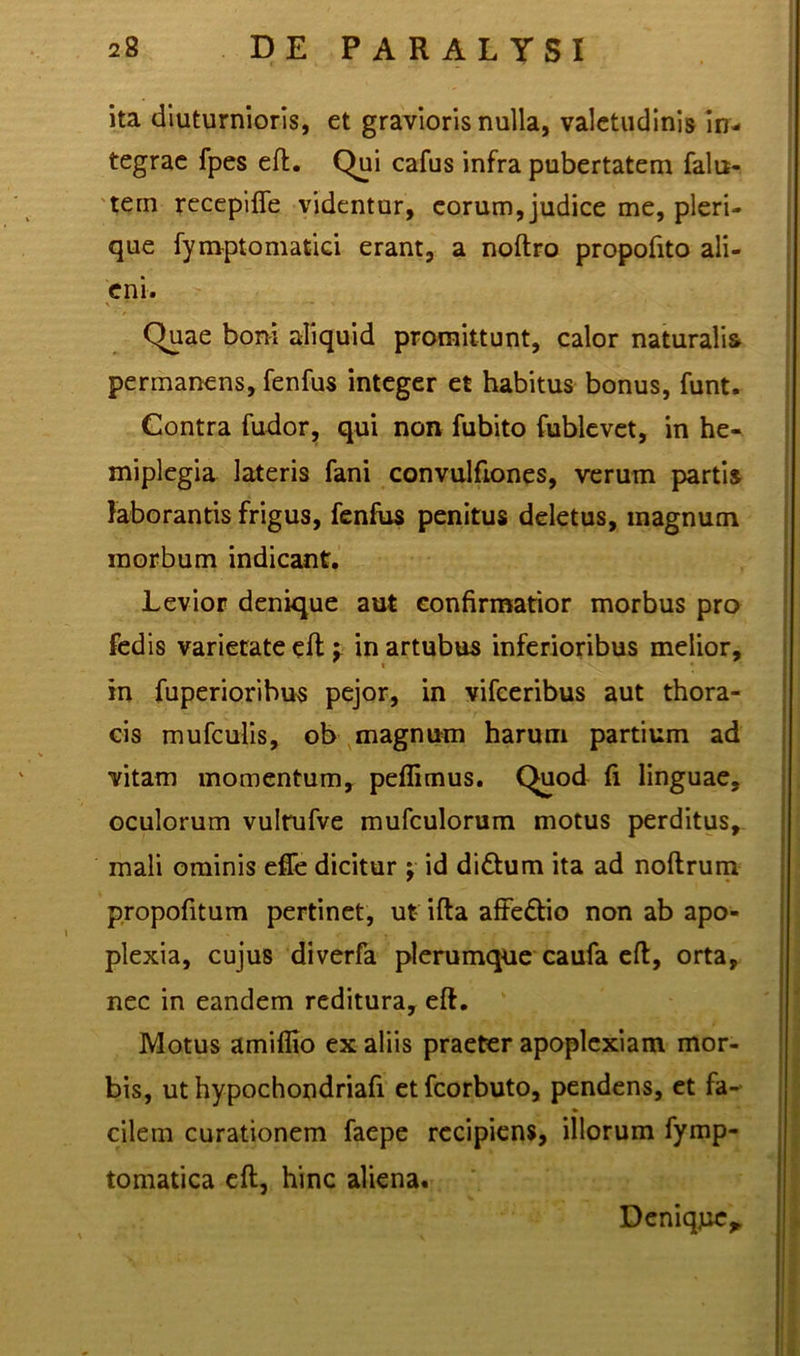 ita diuturnioris, et gravioris nulla, valetudinis in- tegrae fpes eft. Qui cafus infra pubertatem falu- tern recepifle videntur, eorum, judice me, pleri- que fymptomatici erant, a noftro propofito ali- eni. Quae boni aliquid promittunt, calor naturalis permanens, fenfus integer et habitus bonus, funt. Contra fudor, qui non fubito fublevet, in he- miplegia lateris fani convulfiones, verum partis laborantis frigus, fenfus penitus deletus, inagnum morbum indicant. Levior denique aut confirmatior morbus pro fedis varietate eft j in artubus inferioribus melior, in fuperiorihus pejor, in vifceribus aut thora- cis mufculis, ob magnum harum partium ad vitam momentum, peffimus. Quod fi linguae, oculorum vulrufve mufculorum motus perditus, mali ominis effe dicitur ; id di&um ita ad noftrum propofitum pertinet, ut- ifta affe&io non ab apo- plexia, cujus diverfa plerumque caufa eft, orta, nec in eandem reditura, eft. Motus amiflio ex aliis praeter apoplexiam mor- bis, ut hypochondriafi etfcorbuto, pendens, et fa- cilem curationem faepe recipiens, illorum fymp- tomatica eft, hinc aliena. Denique*