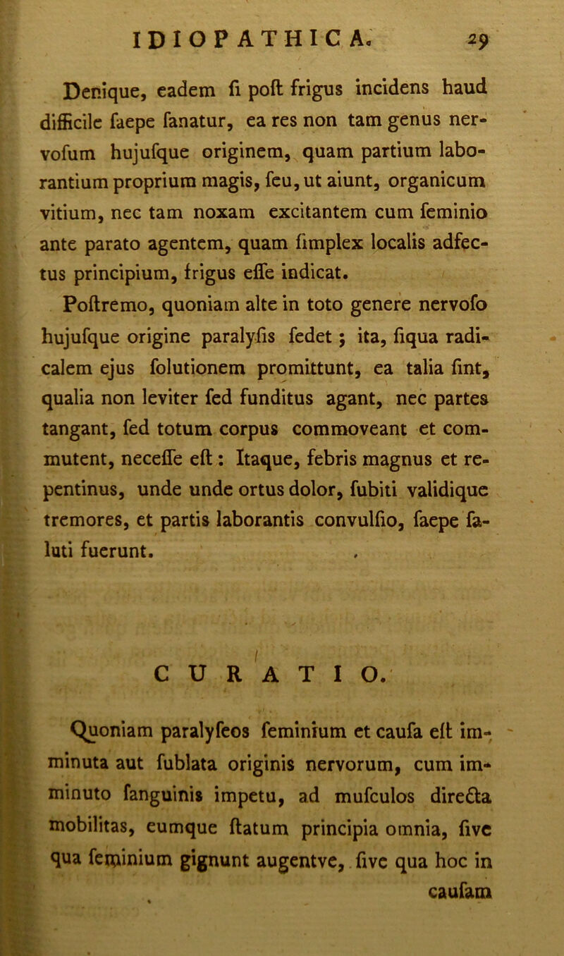 Denique, eadem fi poft frigus incidens haud difficile faepe fanatur, ea res non tam genus ner- vofum hujufque originem, quam partium labo- rantium proprium magis, feu, ut aiunt, organicum vitium, nec tam noxam excitantem cum feminio ante parato agentem, quam fimplex localis adfec- tus principium, frigus effe indicat. Poftremo, quoniam alte in toto genere nervofo hujufque origine paralyfis fedet; ita, fiqua radi- calem ejus folutionem promittunt, ea talia fint, qualia non leviter fed funditus agant, nec partes tangant, fed totum corpus commoveant et com- mutent, neceffe eft: Itaque, febris magnus et re- pentinus, unde unde ortus dolor, fubiti validique tremores, et partis laborantis convulfio, faepe fa- luti fuerunt. CURATIO. Quoniam paralyfeos feminium et caufa eft im- minuta aut fublata originis nervorum, cum im- minuto fanguinis impetu, ad mufculos dire&a mobilitas, eumque flatum principia omnia, five qua feminium gignunt augentve, fivc qua hoc in caufam