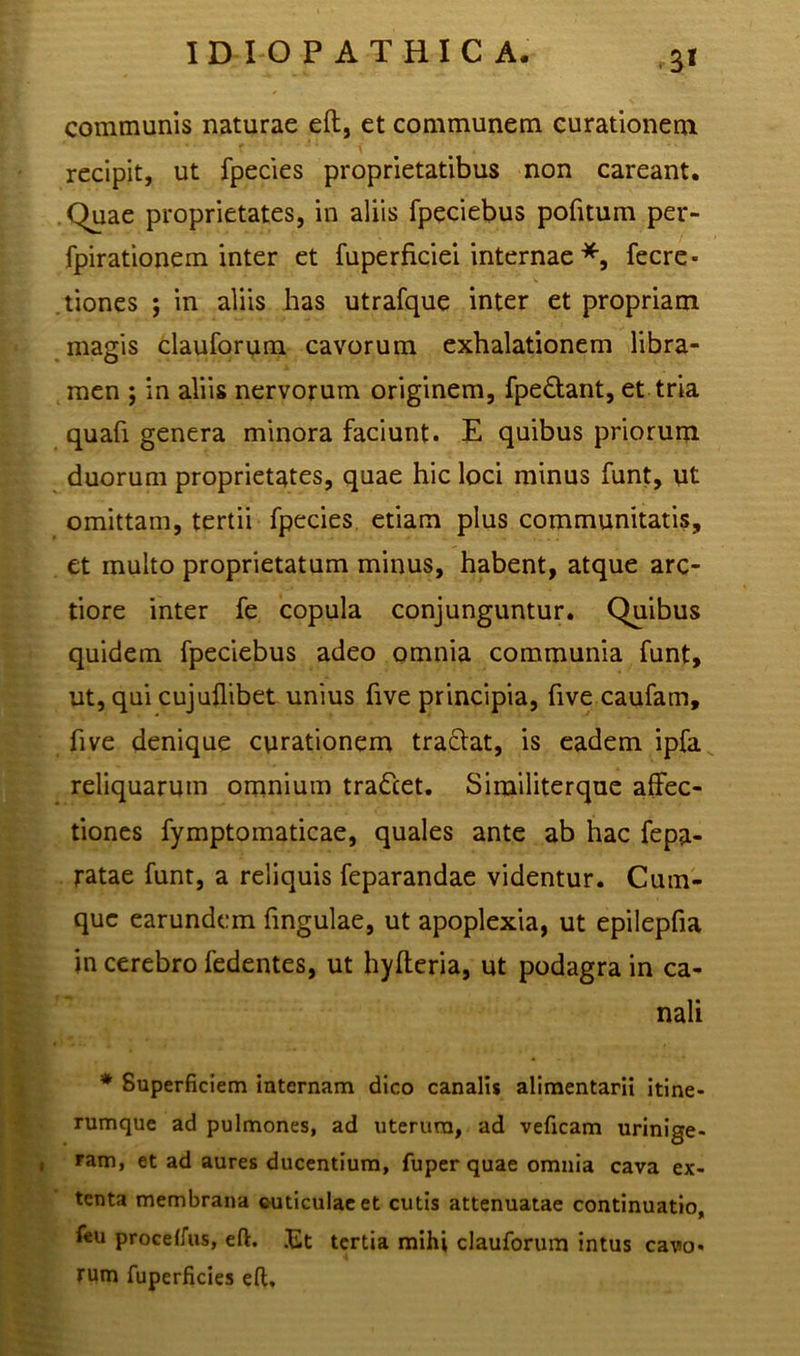 & communis naturae eft, et communem curationem recipit, ut fpecies proprietatibus non careant. Quae proprietates, in aliis fpeciebus pofitum per- fpirationem inter et fuperficiei internae *, fecre- tiones ; in aliis has utrafque inter et propriam magis clauforum cavorum exhalationem libra- men ; in aliis nervorum originem, fpe&ant, et tria quafi genera minora faciunt. E quibus priorum duorum proprietates, quae hic loci minus funt, ut omittam, tertii fpecies etiam plus communitatis, et inulto proprietatum minus, habent, atque arc- tiore inter fe copula conjunguntur. Quibus quidem fpeciebus adeo omnia communia funt, ut, qui cujuffbet unius five principia, five caufam, five denique curationem tractat, is eadem ipfa reliquarum omnium tra&et. Similiterque affec- tiones fymptoinaticae, quales ante ab hac fepa- ratae funt, a reliquis feparandae videntur. Cum- que earundem fingulae, ut apoplexia, ut epilepfia in cerebro fedentes, ut hyfteria, ut podagra in ca- nali * Superficiem internam dico canalis alimentarii itine- rumque ad pulmones, ad uterum, ad veficam urinige- , ram, et ad aures ducentium, fuper quae omnia cava ex- tenta membrana cuticulae et cutis attenuatae continuatio, feu procefius, eft. Et tertia mihi clauforum intus cavo* rum fuperficies eft.