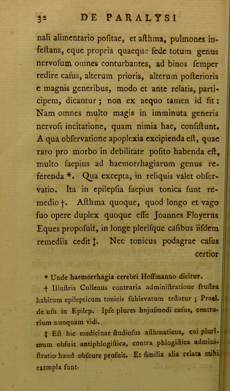 nali alimentario pofitae, et afthma, pulmones in- feftans, eque propria quaeque fede totum genus nervofum omnes conturbantes, ad binos femper redire cafus, alterum prioris, alterum pofterioris e magnis generibus, modo et ante relatis, parti- cipem, dicantur; non ex aequo tamen id fit: Nam omnes multo magis in imminuta generis nervofi incitatione, quam nimia hac, confiftunt. A qua obfervatione apoplexia excipienda efl, quae raro pro morbo in debilitate polito habenda eft, multo faepius ad haemorrhagiarum genus re- ferenda *. Qua excepta, in reliquis valet obfer- vatio. Ita in epilepfia faepius tonica funt re- medio f. Afthma quoque, quod longo et vago fuo opere duplex quoque effe Joannes Floyerus Eques propofuit, in longe plerifque cafibus iifdem remediis cedit J. Nec tonicus podagrae cafus certior * Unde haemorrhagia cerebri Hoffraanno dicitur, f Uluftris Cullenus contraria adminiftratione fruftra habitum epilepticum tonicis fublevatum teftatur ; Praei, de ufu in Epilep. Ipfe plures hujufmodi cafus, contra- rium nunquam vidi. % Eft hic medicinae ftudiofus afthmaticus, cui pluri, mum obfuit antiphlogiftica, contra phlogiftica admini- ftratio haud obfcure profuit. Et fimilia alia relata mihi exempla funt-