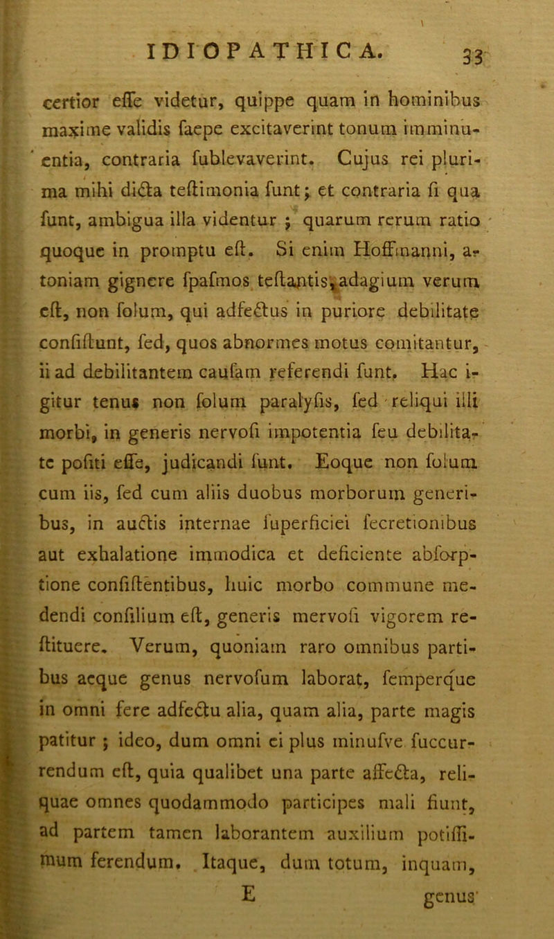 certior ede videtur, quippe quam in hominibus maxime validis faepe excitaverint tonum rmminu- entia, contraria fublevaverint. Cujus rei pluri- ma mihi di&a tedimonia funt; et contraria fi qua funt, ambigua illa videntur j quarum rerum ratio quoque in promptu ed. Si enim Hoffmanni, at- toniam gignere fpafmos tedantis,adagium verum •»% ed, non folum, qui adfeHus in puriore debilitate confidunt, fed, quos abnormes motus comitantur, ii ad debilitantem cautam referendi funt. Hac i- gitur tenu* non folum paralyfis, fed reliqui illi morbi, in generis nervofi impotentia feu debilita- te pofiti effe, judicandi funt. Eoque non folum cum iis, fed cum aliis duobus morborum generi- bus, in auctis internae fuperficiei fecretionibus aut exhalatione immodica et deficiente abforp- tione confidentibus, huic morbo commune me- dendi confilium ed, generis mervofi vigorem re- ftituere. Verum, quoniam raro omnibus parti- bus aeque genus nervofum laborat, femperque in omni fere adfedtu alia, quam alia, parte magis patitur ; ideo, dum omni ci plus minufve fuccur- rendum ed, quia qualibet una parte affc&a, reli- quae omnes quodammodo participes mali fiunt, ad partem tamen laborantem auxilium potidi- mum ferendum. Itaque, dum totum, inquam, E genus'