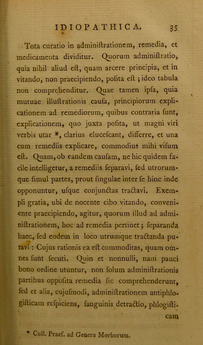 • . • • Tota curatio in adminiftrationem, remedia, et medicamenta dividitur. Quorum adminiftratio, quia nihil aliud eft, quam arcere principia, et in vitando, non praecipiendo, polita eft j ideo tabula non comprehenditur. Quae tamen ipfa, quia mutuae illuftrationis caufa, principiorum expli- cationem ad remediorum, quibus contraria funt, explicationem, quo juxta polita, ut magni viri verbis utar *, clarius elucefcant, differre, et una cum remediis explicare, commodius mihi vifum eft. Quam, ob eandem caufam, ne hic quidem fa- cile intelligetur, a remediis feparavi, fed utrorum- que ftmul partes, prout ftngulae inter fe hinc inde opponuntur, ufque conjundlas tra&avi. Exem- pli gratia, ubi de nocente cibo vitando, conveni- ente praecipiendo, agitur, quorum illud ad admi- niftrationem, hoc ad remedia pertinet j feparanda haec, fed eodem in loco utrumque tra&anda pu- tavi : Cujus rationis ea eft commoditas, quam om- nes funt fecuti. Quin et nonnulli, nam pauci bono ordine utuntur, non folum adminiftrationis partibus oppoftta remedia ftc comprehenderunt, fed et alia, cujufmodi, adminiftrationem antiphlo- gifticam refpiciens, fanguinis detra&io, phlogifti- cam * Culi. Praef. ad Gcacra Morborum.