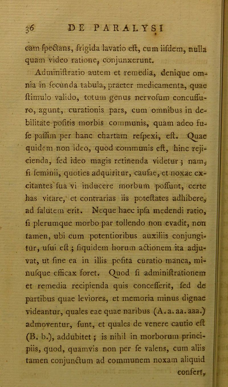 eam fpe&ans, frigida lavatio eft, cum iifdem, nulla quam video ratione? conjunxerunt. Admmiftratio autem et remedia, denique om- nia in fecunda tabula, praeter medicamenta, quae {limulo valido, totum genus nervofum concuflu- ro, agunt, curationis pars, cum omnibus in de- bilitate pofitis morbis communis, quam adeo fu- fe paffim per hanc chartam refpexi, eft. Quae quidem non ideo, quod communis eft, hinc reji- cienda, fed ideo magis retinenda videtur ; nam^ fi feminii, quoties adquiritur, caufae, et noxae ex- citantes'fua vi inducere morbum poftunt, certe has vitare, et contrarias iis poteftates adhibere, ad fallite mi erit. Neque haec ipfa medendi ratio, fi plerumque morbo par tollendo non evadit, non tamen, ubi cum potentioribus auxiliis conjungi- tur, ufui eft .; fiquidem horum adlionem ita adju- vat, ut fine ea in illis pofita curatio manca, mi- nufque efficax foret* Quod fi adminiftrationem et remedia recipienda quis concefferit, fed de partibus quae leviores, et memoria minus dignae videantur, quales eae quae naribus (A. a. aa. aaa.) admoventur, funt, et quales de venere cautio eft (B. b.), addubitet; is nihil in morborum princi- piis, quod, quamvis non per fe valens, cum aliis tamen conjungium ad communem noxam aliquid eonfcrty