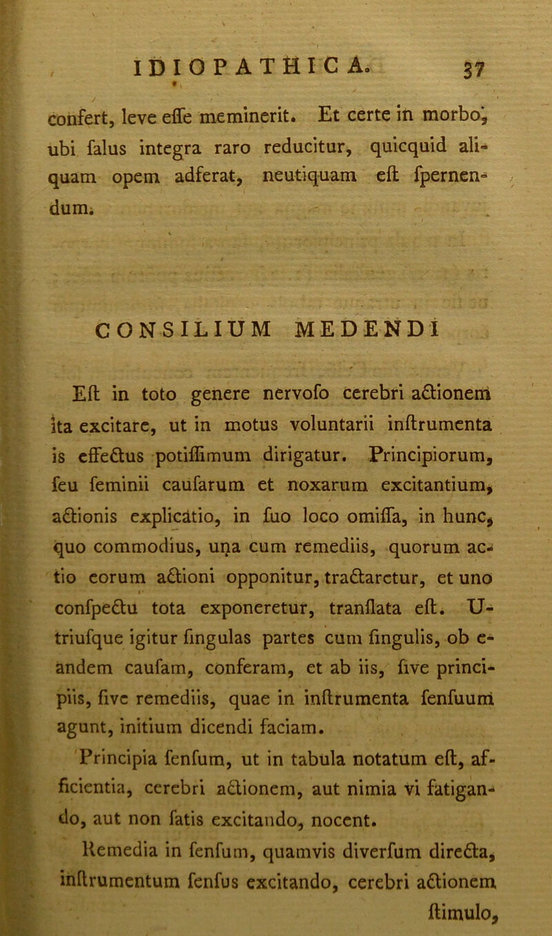 9 > confert, leve effe meminerit. Et certe in morbo, ubi falus integra raro reducitur, quicquid ali- quam opem adferat, neutiquam eft fpernen- dum. CONSILIUM MEDENDI Eft in toto genere nervofo cerebri adionem ita excitare, ut in motus voluntarii inftrumenta is effedus potiflimum dirigatur. Principiorum, feu feminii caufarum et noxarum excitantium, adionis explicatio, in fuo loco omifla, in hunc, quo commodius, una cum remediis, quorum ac- tio eorum adioni opponitur, tranaretur, et uno i • confpedu tota exponeretur, tranftata eft. U- triufque igitur fingulas partes cum fingulis, ob e- andem caufam, conferam, et ab iis, five princi- piis, five remediis, quae in inftrumenta fenfuun! agunt, initium dicendi faciam. Principia fenfum, ut in tabula notatum eft, af- ficientia, cerebri adionem, aut nimia vi fatigan- do, aut non fatis excitando, nocent. Remedia in fenfum, quamvis diverfum direda, inftrumentum fenfus excitando, cerebri adionem ftimulo,