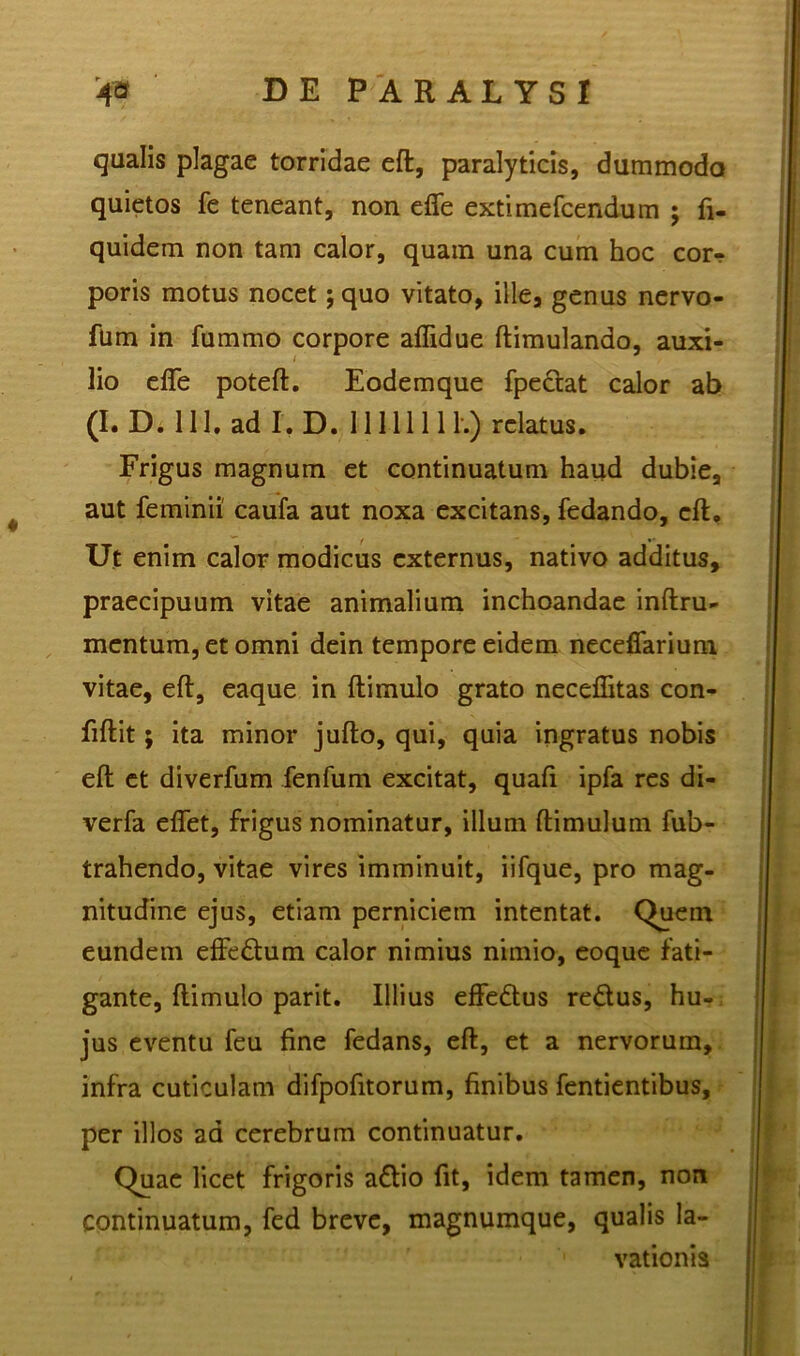 qualis plagae torridae eft, paralyticis, dummodo quietos fe teneant, non effe extimefcendum ; fi- quidem non tam calor, quam una cum hoc cor-? poris motus nocet; quo vitato, ille, genus nervo- fum in fummo corpore aflidue ftimulando, auxi- lio effe poteft. Eodemque fpetlat calor ab (I. D. 111. adL D. 11111111.) relatus. Frigus magnum et continuatum haud dubie, aut feminii' caufa aut noxa excitans, fedando, cft. Ut enim calor modicus externus, nativo additus, praecipuum vitae animalium inchoandae inftru- mentum, et omni dein tempore eidem neceffarium vitae, eft, eaque in ftimulo grato neceflitas con- fidit ; ita minor jufto, qui, quia ingratus nobis eft et diverfum fenfum excitat, quaft ipfa res di- verfa effet, frigus nominatur, illum ftimulum fub- trahendo, vitae vires imminuit, iifque, pro mag- nitudine ejus, etiam perniciem intentat. Quem eundem effettum calor nimius nimio, eoque fati- gante, ftimulo parit. Illius effedus retlus, hu- jus eventu feu fine fedans, eft, et a nervorum, infra cuticulam difpofitorum, finibus fentientibus, per illos ad cerebrum continuatur. Quae licet frigoris atlio fit, idem tamen, non continuatum, fed breve, magnumque, qualis la- vationis