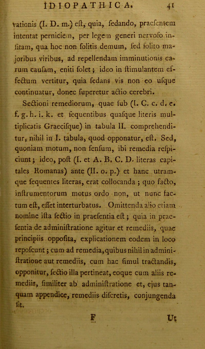 Vationis (I. D. m.) eft, quia, fedando, praefenfcem intentat perniciem, per legem generi nervofo in- fitam, qua hoc non folitis demum, fed folito ma- joribus viribus, ad repellendam imminutionis ea* rum caufam, eniti folet; ideo in ftimulantem ef- fedum vertitur, quia fedans vis non eo ufque continuatur, donec fuperetur adio cerebri. Sedioni remediorum, quae lub (1. C< c. d. e. f. g.h. i. k. et fequentibus quafque literis mul- tiplicatis Graecifque) in tabula II. comprehendi- tur, nihil in I. tabula, quod opponatur, eft. Sed, quoniam motum, non fenfum, ibi remedia refpi- ciunt j ideo, poft (I. et A. B. C. D. literas capi- tales Romanas) ante (II. o. p.) et hanc utram- que fequentes literas, erat collocanda ; quo fado, inflrumentorum motus ordo non, ut nunc fac- tum eft, eflet interturbatus. Omittenda alio etiam nomine ifta fedio in praefentia eft; quia in prae- fentia de adminiftratione agitur et remediis, quae principiis oppofita, explicationem eodem in loco repofcunt; cum ad remedia,quibusnihilinadmini- ftratione aut remediis, cum hac fimul tradandis, opponitur, fedio illa pertineat, eoque cum aliis re- mediis, fimiliter ab adminiftratione et, ejus tan- quam appendice, remediis difcretis, conjungenda lit. F