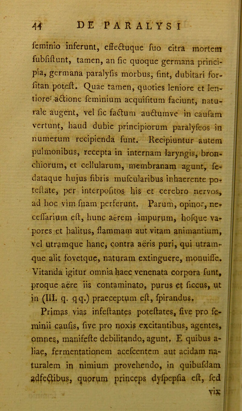 feminio inferunt, effe&uque fuo citra mortem fubfiftunt, tamen, an fic quoque germana princi- pia, germana paralyfis morbus, fint, dubitari for- fitan poteft, Quae tamen, quoties leniore et len- ti ore^adione feminium acquifitum faciunt, natu- rale augent, vel fic factum audtumve in caufam vertunt, haud dubie principiorum paralyfeos in numerum recipienda funt. Recipiuntur autem pulmonibus, recepta in internam laryngis, bron- chiorum, et cellularum, membranam agunt, fe- dataque hujus fibris mufcularibus inhaerente po- teflate, per interpofitos his et cerebro nervos, ad hoc vim ftiam perferunt. Parum, opinor, ne* ceffarium eft, hunp aereqi impurum, hofque va- pores et halitus, flammam aut vitam animantium, vel utramque hanc, contra aeris puri, qui utram- que alit fovetque, naturam extinguere, monuiffe. Vitanda igitur omnia haec venenata corpora funt, proque aere iis contaminato, purus et ficcus, ut in (III. q- qq.) praeceptum eft, fpirandus, Primus vias infeftantes poteftates, five pro fe- minii caufis, five pro noxis excitantibus, agentes, omnes, manifefte debilitando, agunt, E quibus a- liae, fermentatipnem acefcentem aut acidam na- turalem in nimium provehendo, in quibufdam adfe^ibus, quorum princeps dyfpepfia eft, fed vix