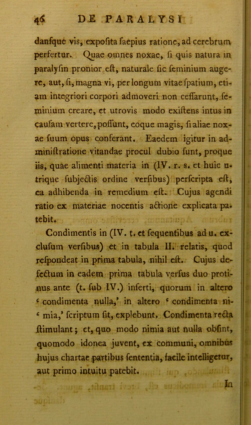 danfque vis, expofita faepius ratione, ad cerebrum perfertur. Quae omnes noxae, fi quis natura in paralyfin pronior eft, naturale fic feminium auge- re, aut,fi,magna vi, perlongum vitaefpatium, eti-» am integriori corpori admoveri non ceffarunt, fe- minium creare, et utrovis modo exiftens intus in caufam vertere, poflunt, eoque magis, fi aliae nox- ae fuum opus conferant. Eaedem igitur in ad- «uniftratione vitandae procul dubio funt, proque iis, quae alimenti materia in (IV. r. s. et huic u- trique fubje&is ordine verfibus) perferipta eft, ca adhibenda in remedium eft. Cujus agendi ratio ex materiae nocentis a&ione explicata pa. tebit. Condimentis in (IV. t. et fequentibus ad u. ex- dufum verfibus) et in tabula II. relatis, quod refpondeat in prima tabula, nihil eft. Cujus de- feftum in eadem prima tabula verfus duo proti- nus ante (t. fub IV.) inferti, quorum in altero * condimenta nulla,’ in altero c condimenta ni- c mia,* feriptum fit, explebunt. Condimenta recta jftimulant; et, quo modo nimia aut nulla obfint, quomodo idonea juvent, ex communi, omnibus hujus chartae partibus fententia, facile intclligetur, aut primo intuitu patebit. ' 'Ai- f i , J ‘ In a