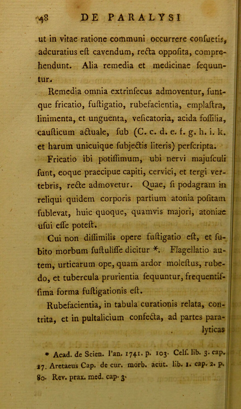ut in vitae ratione communi occurrere confuetis, adcuratius eft cavendum, refta oppofita, compre- hendunt. Alia remedia et medicinae fequun- tur. Remedia omnia extrinfecus admoventur, funt- que fricatio, fuftigatio, rubefacientia, emplaftra, linimenta, et unguenta, veficatoria, acida foflilia, caudicum adtuale, fub (C. c. d. e. f. g. h. i. k. et harum unicuique fubje&is literis) perferipta. Fricatio ibi potiffimum, ubi nervi majufculi funt, eoque praecipue capiti, cervici, et tergi ver- tebris, redte admovetur. Quae, fi podagram in reliqui quidem corporis partium atonia pofitam fublevat, huic quoque, quamvis majori, atoniac ufui effe poteft. Cui non diffimilis opere fuftigatio eft, et fu- bito morbum fuftuliffe dicitur *. Flagellatio au- tem, urticarum ope, quam ardor moleftus, rube- do, et tubercula prurientia fequuntur, frequentif- fima forma fuftigationis eft. Rubefacientia, in tabula curationis relata, con- trita, et in pultalicium confecta, ad partes para- lyticas * Acad. de Scien. l’an. 1741. p. 103* Celf. Hb. 3. cap. 27. Aretaeus Cap. de cur. raorb. acut. lib. I. cap. 2. p. 8o- Rer. prax. med. cap- 3-