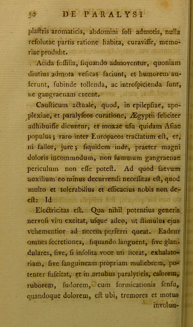 plaftris aromaticis, abdomini foli admotis, nulla refolutae partis ratione habita, curavifie, memo- riae prodidit. Acida foffilia, fiquando admoventur, quoniam diutius admota veficas faciunt, et humorem au- ferunt, fubinde tollenda, ac introfpicienda funt, ne gangraenam creentr Caudicum a&uale, quod, in epilepfiae, apo- plexiae, et paralyfeos curatione, ASgyptii feliciter adhibuiffe dicuntur, et moxae ufu quidam Afiae populus; raro inter Europaeos tra&atum efl, et, ni fallor, jure y fiquidem inde, praeter magni doloris incommodum, non fummum gangraenae periculum non elfe poteft. Ad quod faevum auxilium eo minus decurrendi neceffitas eft, quod multo et tolerabilius et efficacius nobis non de- eft: Id Eledricitas eft. Qua nihil potentius generis- nervofi vim excitat, ufque adeo, ut ftimulus ejus vehementior ad necem perferri queat. Eadem omnes fecretiones, fiquando languent, five glan- dulares, five, fi infolita voce uti liceat, exhalato- riam, five fanguineam propriam muliebrem, po- tenter fufcitat, et in artubus paralyticis, calorem,, ruborem, fudorem, cum formicationis fenfu, quandoque dolorem, eft ubi, tremores et motus involun-