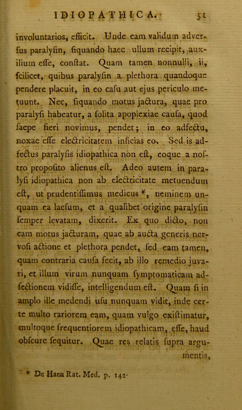 involuntarios, efficit. Unde eam validum adver- fus paralyfin, fiquando haec ullum recipit, aux- ilium effe, conftat. Quam tamen nonnulli, ii, fcilicet, quibus paralyfin a plethora quandoque pendere placuit, in eo cafu aut ejus periculo me- tuunt. Nec, fiquando motus jadura, quae pro paralyfi habeatur, a folita apoplexiae caufa, quod faepe fieri novimus, pendet; in eo adfedu, noxae effe eledricitatem inficias eo-. Sed is ad- m ■ 4 > ; .4 • • l • ‘ - 0 .... fedus paralyfis idiopathica non eft, eoque a nof- tro propofito alienus eft. Adeo autem in para- lyfi idiopathica non ab eledricitate metuendum eft, ut prudentiffimus medicus*, neminem un- quam ea laefum, et a qualibet origine paralyfin femper levatam, dixerit. Ex quo dido, non eam motus jaduram, quae ab auda generis ner- vofi adione et plethora pendet, fed eam tamen, quam contraria caufa fecit, ab illo remedio juva- ri, et illum virum nunquam fymptomaticam ad- fedionem vidiffe, intelligendum eft. Quam fi in amplo ille medendi ufu nunquam vidit, inde cer- te multo rariorem eam, quam vulgo exiftimatur, multoque frequentiorem idiopathicam, effe, haud obfcure fequitur. Quae res relatis fupra argu- mentis, # Dc Haea Rat. Med. p. 142-