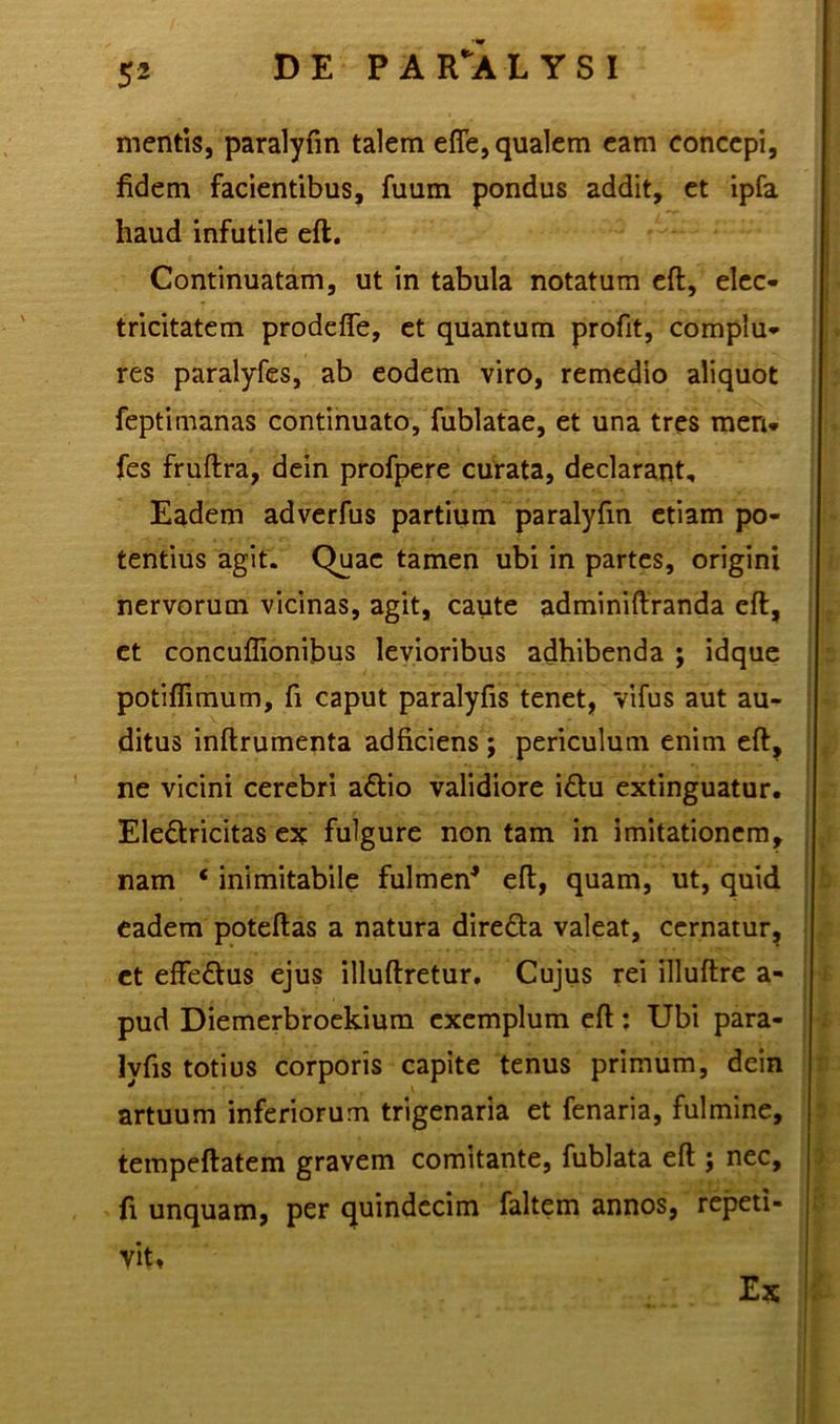 mentis, paralyfin talem efle, qualem eam concepi, fidem facientibus, fuum pondus addit, et ipfa haud infutile eft. Continuatam, ut in tabula notatum eft, elec- tricitatem prodefle, et quantum profit, complu- res paralyfes, ab eodem viro, remedio aliquot feptimanas continuato, fublatae, et una tres meri* fes fruftra, dein profpere curata, declarant. Eadem adverfus partium paralyfin etiam po- tentius agit. Quae tamen ubi in partes, origini nervorum vicinas, agit, caute adminiftranda eft, et concuflionibus levioribus adhibenda ; idque potiflimum, fi caput paralyfis tenet, vifus aut au- ditus inftrumenta adficiens ; periculum enim eft, ne vicini cerebri a&io validiore i£tu extinguatur. Ele&ricitas ex fulgure non tam in imitationem, nam * inimitabile fulmen* eft, quam, ut, quid eadem poteftas a natura dire&a valeat, cernatur, et effe&us ejus illuftretur. Cujus rei illuftre a- pud Diemerbroekium exemplum eft: Ubi para- lyfis totius corporis capite tenus primum, dein artuum inferiorum trigenaria et fenaria, fulmine, tempeftatem gravem comitante, fublata eft ; nec, fi unquam, per quindecim faltem annos, repeti- vit. Ex