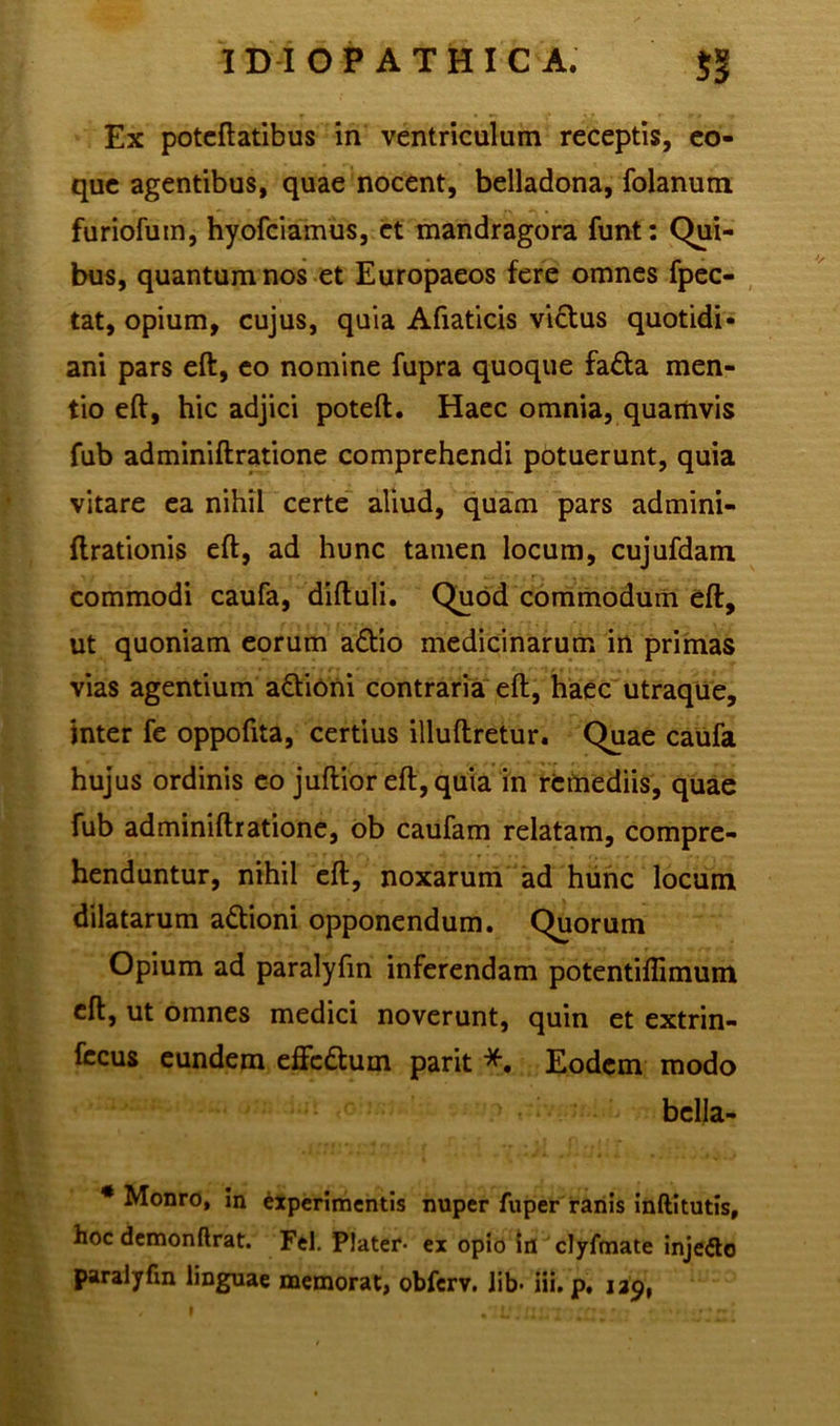 Ex poteftatibus in ventriculum receptis, eo- que agentibus, quae nocent, belladona, folanum furiofum, hyofciamus, et mandragora funt: Qui- bus, quantum nos et Europaeos fere omnes fpec- tat, opium, cujus, quia Afiaticis victus quotidi- ani pars eft, eo nomine fupra quoque fa£ta men- tio eft, hic adjici poteft. Haec omnia, quamvis fub adminiftratione comprehendi potuerunt, quia vitare ea nihil certe aliud, quam pars admini- ftrationis eft, ad hunc tamen locum, cujufdam commodi caufa, diftuli. Quod commodum eft, ut quoniam eorum a£tio medicinarum in primas vias agentium a&ioni contraria eft, haec utraque, inter fe oppoftta, certius illuftretur. Quae caufa hujus ordinis eo juftior eft, quia in remediis, quae fub adminiftratione, ob caufam relatam, compre- henduntur, nihil eft, noxarum ad hunc locum dilatarum a&ioni opponendum. Quorum Opium ad paralyfin inferendam potentiflimum eft, ut omnes medici noverunt, quin et extrin- fccus eundem effcdum parit *. Eodem modo bclla- * Monro, in experimentis nuper fuper ranis inftitutis, hoc demonftrat. Fel. Plater- ex opio In clyfmate inje<5lo paralyfin linguae memorat, obferv. Jib- iii. p. 139,