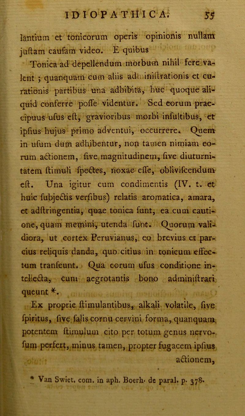 lantium et tonicorum operis opinionis nullam juftam caufam video. E quibus Tonica ad depellendum morbum nihil fere va- lent j quanquam cum aliis adlmniftrationis et cu- rationis partibus una adhibita, huc quoque ali- quid conferre poffe videntur. Sed eorum prae- cipuus ufus eft, gravioribus morbi infultibus, et ipfius hujus primo adventui, occurrere. Quem in ufum dum adhibentur, non tamen nimiam eo- rum a&ionem, five magnitudinem, five diuturni- tatem ftimuli fpe&es, noxae effe, oblivifcendum eft. Una igitur cum condimentis (IV. t. et huic fubje&is verfibus) relatis aromatica, amara, et adftringentia, quae tonica funt, ea cum cauti- one, quam memini, utenda funt. Quorum vali- diora, ut cortex Peruvianus, eo brevius ex par- cius reliquis danda, quo citius in tonicum effec- tum tranfeunt. Qua eorum ufus conditione in- telieda, cum aegrotantis bono adininiftrari queunt *. % Ex proprie ftimulantibus, alkali volatile, five fpiritus, five falis cornu cervini forma, quanquam, potentem ftimuluui cito per totum genus nervo- fum perfert, minus tamen, propter fugacem ipfius a&ionem, * Van Swiet. com. in aph. Boerlx* dc paral. p. 378.