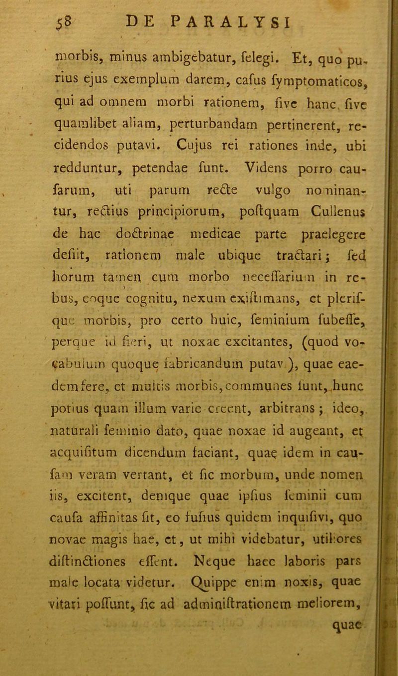 morbis, minus ambigebatur, felegi. Et, quo pu- rius ejus exemplum darem, cafus fymptomaticos, qui ad omnem morbi rationem, five hanc fivc quamlibet aliam, perturbandam pertinerent, re- cidendos putavi. Cujus rei rationes inde, ubi redduntur, petendae funt. Videns porro cau- farum, uti parum recte vulgo nouinan- tur, rectius principiorum, poftquam Cullenus de hac dodtrinae medicae parte praelegere defiit, rationem male ubique tradtari; fed horum tamen cura morbo neceffariu n in re- bus, eoque cognitu, nexum exiftimans, et plerif- que morbis, pro certo huic, feminium fubefie, perque id fieri, ut noxae excitantes, (quod vo- cabulum quoque fabricandum putav ), quae eae- dem fere, et multis morbis,communes iunt, hunc potius quam illum varie creent, arbitrans; ideo, naturali feminio dato, quae noxae id augeant, et acquifitum dicendum faciant, quae idem in cau- fam veram vertant, et fic morbum, unde nomen iis, excitent, denique quae ipfius feminii cum caufa affinitas fit, eo fufius quidem inquifivi, quo novae magis hae, et, ut mihi videbatur, utifores diftin&iones effient. Neque haec laboris pars male locata videtur. Quippe en.m noxis, quae vitati poffiunt, fic ad adminiftrationem meliorem, quae