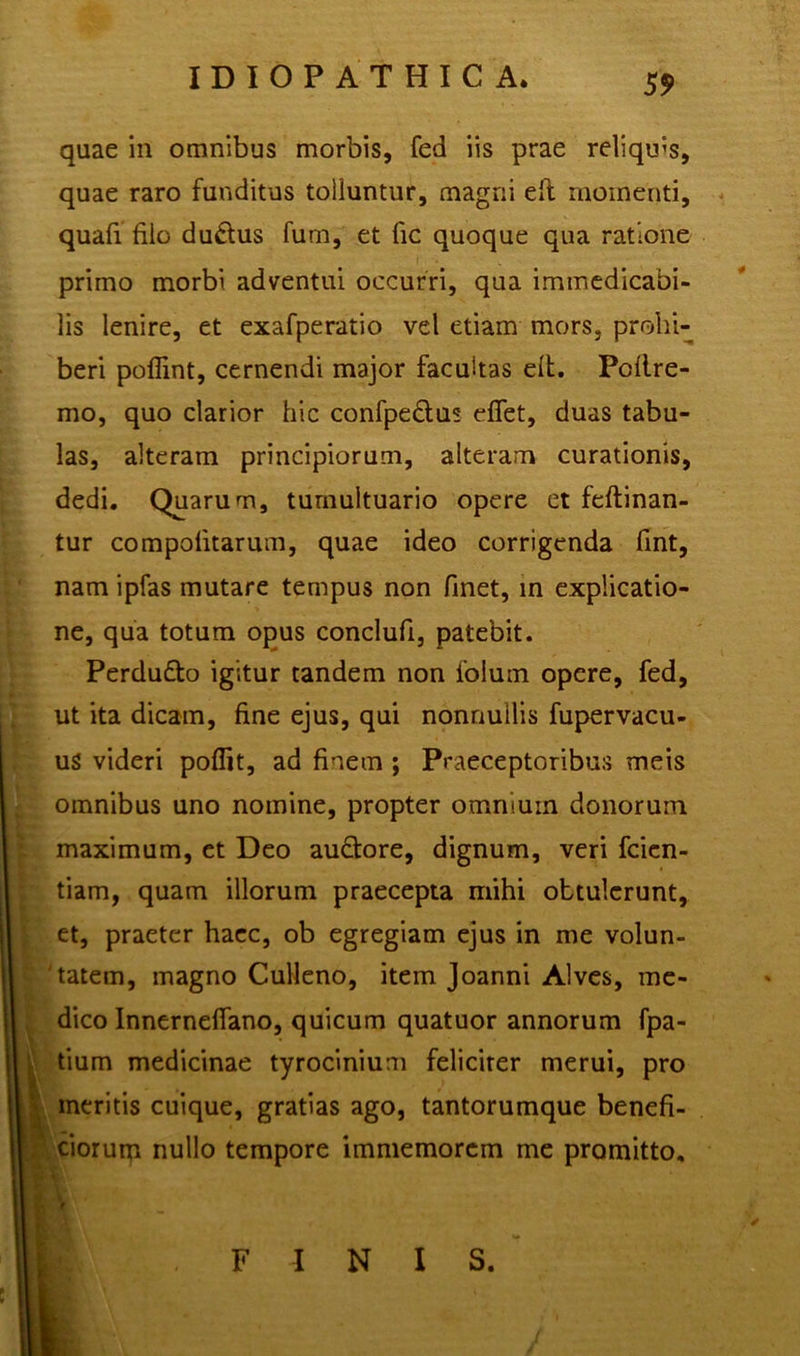 55> quae in omnibus morbis, fed iis prae reliqms, quae raro funditus tolluntur, magni eft momenti, quafi filo du&us fum, et fic quoque qua ratione primo morbi adventui occurri, qua immedicabi- lis lenire, et exafperatio vel etiam mors, prohi- beri poflint, cernendi major facultas elt. Poflre- mo, quo clarior hic confpe£tus effet, duas tabu- las, alteram principiorum, alteram curationis, dedi. Quarum, tumultuario opere et feftinan- tur compolitarum, quae ideo corrigenda fint, nam ipfas mutare tempus non finet, in explicatio- ne, qua totum opus conclufi, patebit. Perdu&o igitur tandem non foluin opere, fed, ut ita dicam, fine ejus, qui nonnullis fupervacu- us videri poffit, ad finem ; Praeceptoribus meis omnibus uno nomine, propter omnium donorum maximum, et Deo au&ore, dignum, veri fcien- tiam, quam illorum praecepta mihi obtulerunt, et, praeter haec, ob egregiam ejus in me volun- tatem, magno Culleno, item Joanni Alves, me- dico Innerneffano, quicum quatuor annorum fpa- tium medicinae tyrocinium feliciter merui, pro meritis cuique, gratias ago, tantorumque benefi- ciorum nullo tempore immemorem me promitto, V FINIS.