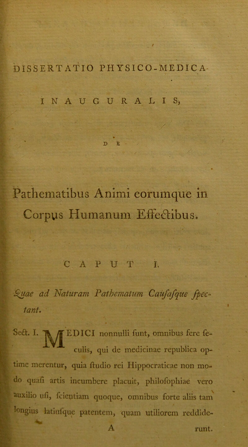 / DISSERTATIO PHYSICO-MEDIC A INAUGURALIS, D E Pathematibus Animi eorumque in Corpus Humanum Effe&ibus. caput i. Quae ad Naturam Pathemalwn Caufafqite /pec- tant. Sedi. I. EDICI nonnulli funt, omnibus fere fe- culis, qui de medicinae republica op- time merentur, quia ftudio rei Hippocraticae non mo- do quali artis incumbere placuit, philofophiae vero auxilio uli, fcieutiam quoque, omnibus forte aliis tam longius latiufque patentem, quam utiliorem reddide- A runt.