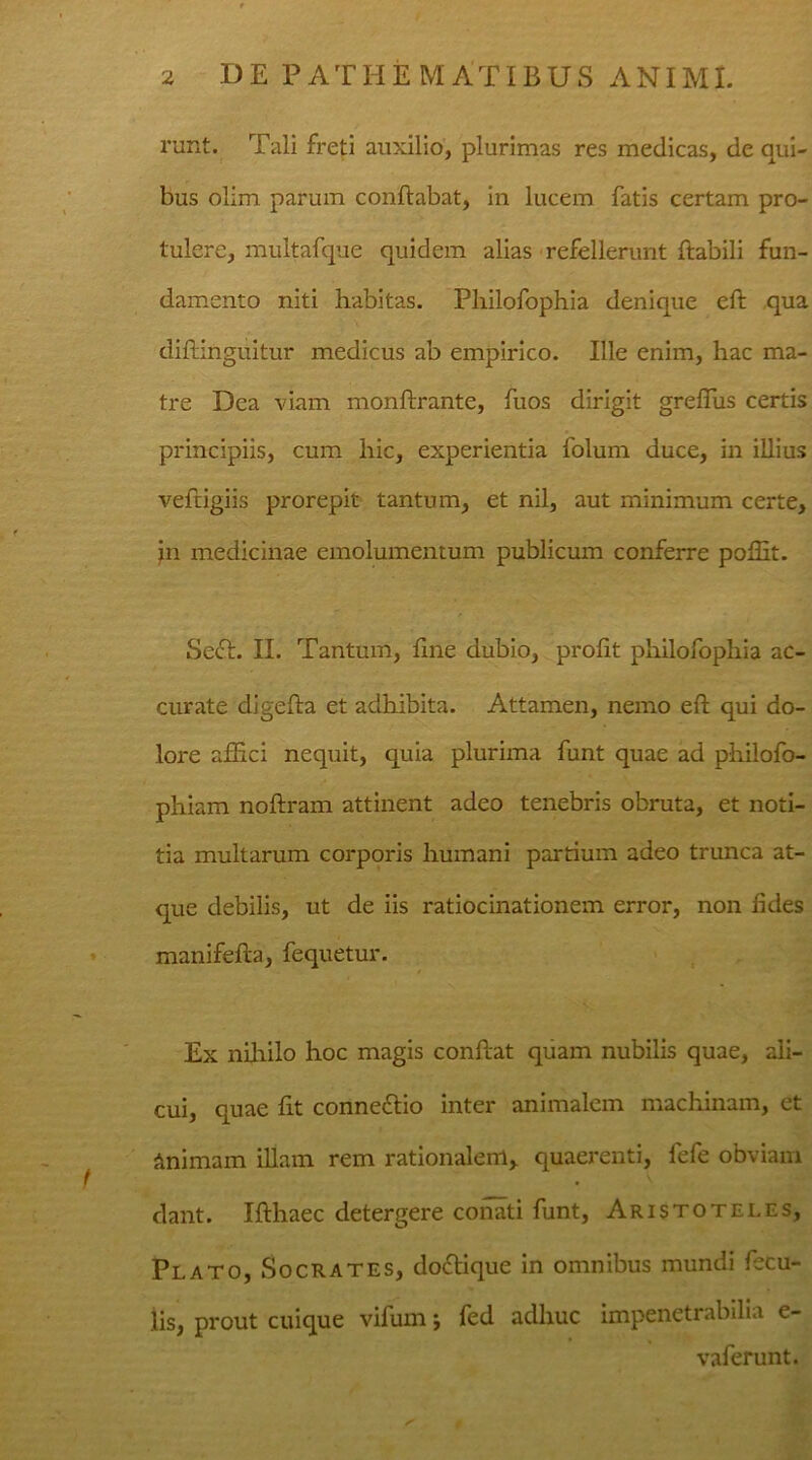 runt. Tali freti auxilio, plurimas res medicas, de qui- bus olim parum conflabat, in lucem fatis certam pro- tulere, multafque quidem alias refellerunt flabili fun- damento niti habitas. Pliilofophia denique eft qua diflinguitur medicus ab empirico. Ille enim, hac ma- tre Dea viam monftrante, fuos dirigit greffus certis principiis, cum hic, experientia folum duce, in illius veftigiis prorepit tantum, et nil, aut minimum certe, in medicinae emolumentum publicum conferre pofht. Sedi. II. Tantum, fine dubio, profit pliilofophia ac- curate digefla et adhibita. Attamen, nemo eft qui do- lore affici nequit, quia plurima funt quae ad philofo- phiam noftram attinent adeo tenebris obruta, et noti- tia multarum corporis humani partium adeo trunca at- que debilis, ut de iis ratiocinationem error, non fides manifefta, fequetur. Ex nihilo hoc magis confiat quam nubilis quae, ali- cui, quae fit connedlio inter animalem machinam, et Animam illam rem rationalem, quaerenti, fefe obviam dant. Ifthaec detergere conati funt, Aristoteles, Pl ato, Socrates, dodlique in omnibus mundi fecu- lis, prout cuique vifum *, fed adhuc impenetrabilia e- vaferunt.